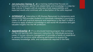  Job instruction Training  It is a training method that focuses on
teaching employees specific job-related skills and knowledge in a step-by-
step manner. It begins with an overview of job responsibilities and
expected results and continues with a description of the skills required.
 INTERNSHIP  Internship in HR (Human Resources) is a temporary work
opportunity that provides students or individuals interested in pursuing a
career in HR with practical exposure and experience in the field. It offers a
chance to apply academic knowledge to real-world HR situations and gain
valuable insights into the HR profession.
 Apprenticeship  IT is a structured training program that combines
on-the-job learning with classroom instruction for individuals pursuing a
career in human resource management. It provides a hands-on experience
in various HR functions while allowing participants to acquire the
necessary knowledge, skills, and competencies required in the field.
 