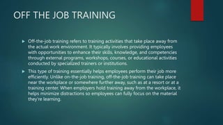 OFF THE JOB TRAINING
 Off-the-job training refers to training activities that take place away from
the actual work environment. It typically involves providing employees
with opportunities to enhance their skills, knowledge, and competencies
through external programs, workshops, courses, or educational activities
conducted by specialized trainers or institutions.
 This type of training essentially helps employees perform their job more
efficiently. Unlike on-the-job training, off-the-job training can take place
near the workplace or somewhere further away, such as at a resort or at a
training center. When employers hold training away from the workplace, it
helps minimize distractions so employees can fully focus on the material
they're learning.
 
