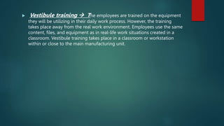  Vestibule training  The employees are trained on the equipment
they will be utilizing in their daily work process. However, the training
takes place away from the real work environment. Employees use the same
content, files, and equipment as in real-life work situations created in a
classroom. Vestibule training takes place in a classroom or workstation
within or close to the main manufacturing unit.
 