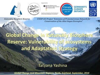 Katunskiy Biosphere Reserve   UNDP-ICI Project “Extension of Protected Areas Network for
                                    Conservation of the Altai-Sayan Ecoregion”




 Global Change in Katunskiy Biosphere
 Reserve: Vulnerability of ecosystems
       and Adaptation Strategy

                               Tatyana Yashina
          Global Change And Mountain Regions. Perth, Scotland, September, 2010
 