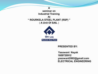 A
seminar on
Industrial Training
At
“ ROURKELA STEEL PLANT (RSP) ”
( A Unit Of SAIL )
PRESENTED BY:
Yasowant Nayak
1609720912
yasowant2062@gmail.com
ELECTRICAL ENGINEERING
 