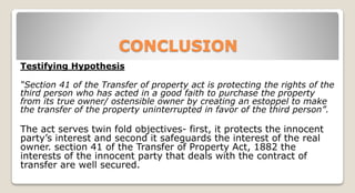 CONCLUSION
Testifying Hypothesis
“Section 41 of the Transfer of property act is protecting the rights of the
third person who has acted in a good faith to purchase the property
from its true owner/ ostensible owner by creating an estoppel to make
the transfer of the property uninterrupted in favor of the third person”.
The act serves twin fold objectives- first, it protects the innocent
party’s interest and second it safeguards the interest of the real
owner. section 41 of the Transfer of Property Act, 1882 the
interests of the innocent party that deals with the contract of
transfer are well secured.
 