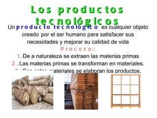 L o s p ro d uc to s
           tce oc t e c o ollóggc ioces cualquier objeto
Un p r o d u t
                    nn ò i            os
      creado por el ser humano para satisfacer sus
        necesidades y mejorar su calidad de vida
                     P roc e s o:
   1. De a naturaleza se extraen las materias primas
 2 . Las materias primas se transforman en materiales.
  3 . Con estos materiales se elaboran los productos.
 