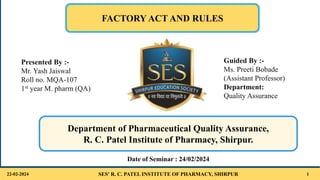 SES' R. C. PATEL INSTITUTE OF PHARMACY, SHIRPUR 1
FACTORY ACT AND RULES
Department of Pharmaceutical Quality Assurance,
R. C. Patel Institute of Pharmacy, Shirpur.
22-02-2024
Date of Seminar : 24/02/2024
Guided By :-
Ms. Preeti Bobade
(Assistant Professor)
Department:
Quality Assurance
Presented By :-
Mr. Yash Jaiswal
Roll no. MQA-107
1st year M. pharm (QA)
 