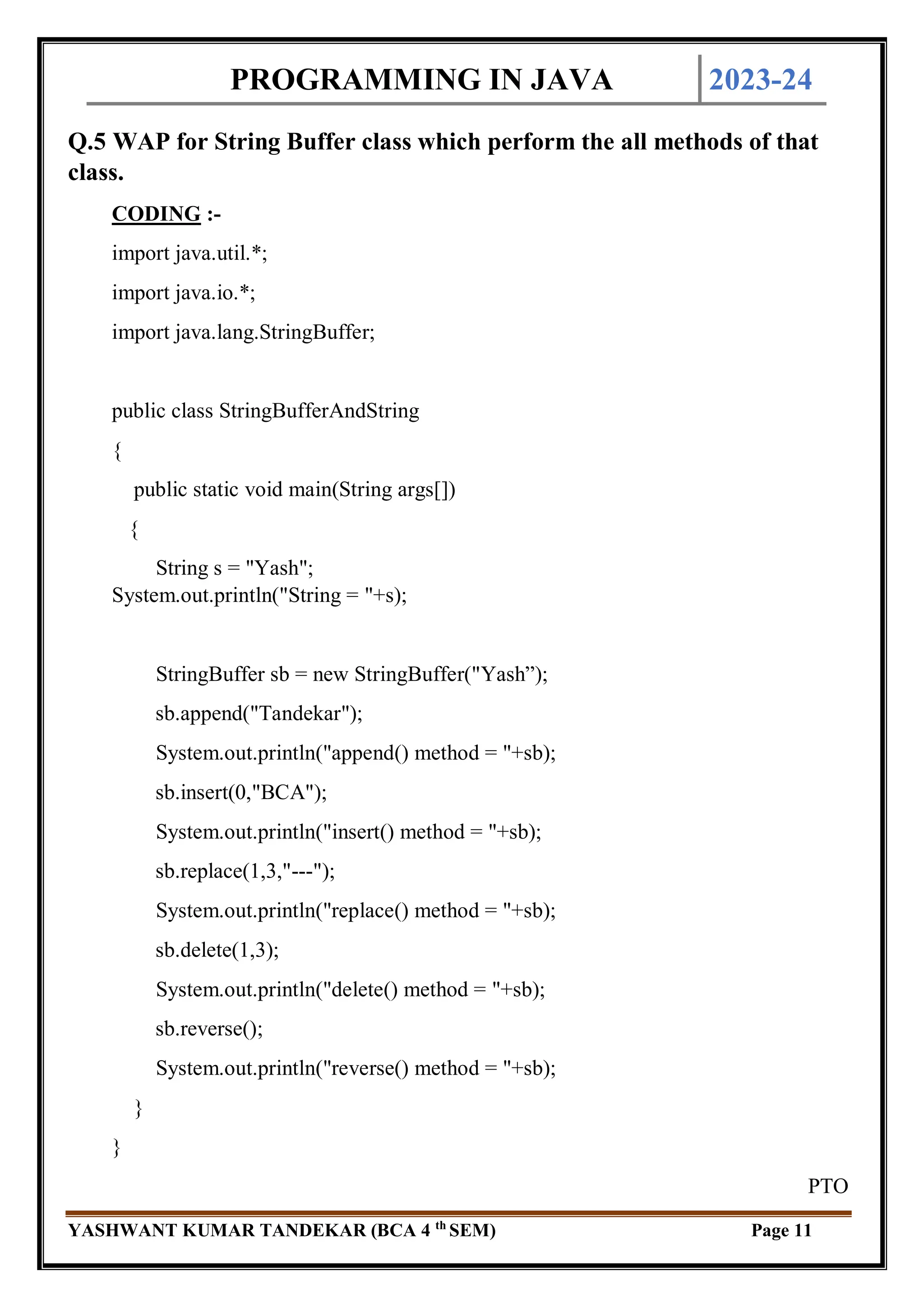 PROGRAMMING IN JAVA 2023-24
YASHWANT KUMAR TANDEKAR (BCA 4 th
SEM) Page 11
Q.5 WAP for String Buffer class which perform the all methods of that
class.
CODING :-
import java.util.*;
import java.io.*;
import java.lang.StringBuffer;
public class StringBufferAndString
{
public static void main(String args[])
{
String s = "Yash";
System.out.println("String = "+s);
StringBuffer sb = new StringBuffer("Yash”);
sb.append("Tandekar");
System.out.println("append() method = "+sb);
sb.insert(0,"BCA");
System.out.println("insert() method = "+sb);
sb.replace(1,3,"---");
System.out.println("replace() method = "+sb);
sb.delete(1,3);
System.out.println("delete() method = "+sb);
sb.reverse();
System.out.println("reverse() method = "+sb);
}
}
PTO
 