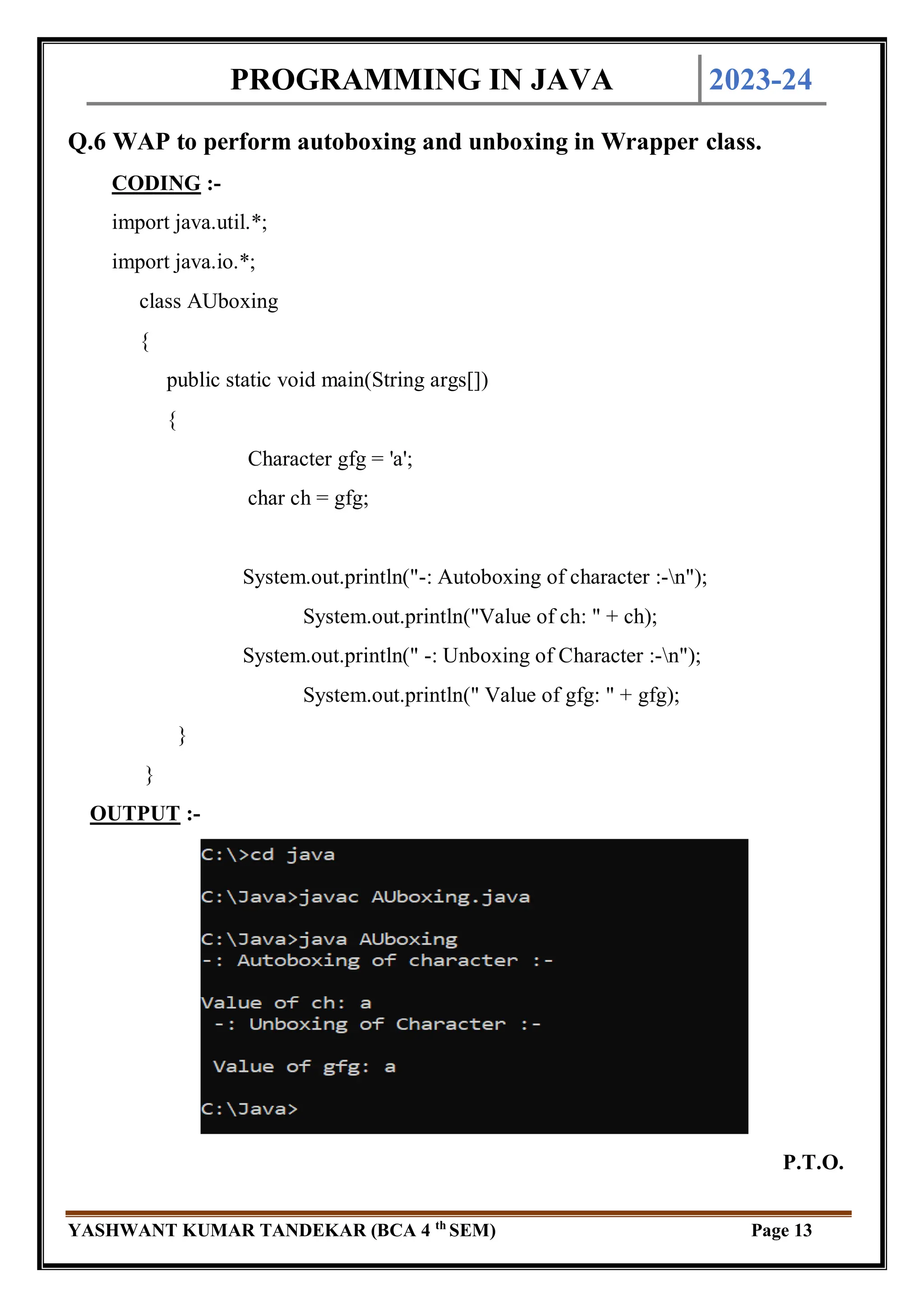 PROGRAMMING IN JAVA 2023-24
YASHWANT KUMAR TANDEKAR (BCA 4 th
SEM) Page 13
Q.6 WAP to perform autoboxing and unboxing in Wrapper class.
CODING :-
import java.util.*;
import java.io.*;
class AUboxing
{
public static void main(String args[])
{
Character gfg = 'a';
char ch = gfg;
System.out.println("-: Autoboxing of character :-n");
System.out.println("Value of ch: " + ch);
System.out.println(" -: Unboxing of Character :-n");
System.out.println(" Value of gfg: " + gfg);
}
}
OUTPUT :-
P.T.O.
 