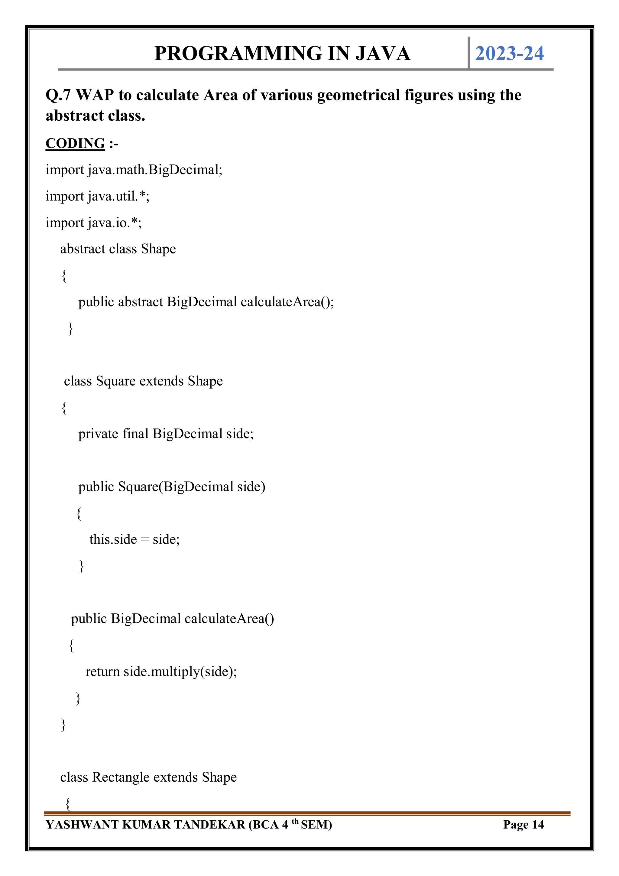 PROGRAMMING IN JAVA 2023-24
YASHWANT KUMAR TANDEKAR (BCA 4 th
SEM) Page 14
Q.7 WAP to calculate Area of various geometrical figures using the
abstract class.
CODING :-
import java.math.BigDecimal;
import java.util.*;
import java.io.*;
abstract class Shape
{
public abstract BigDecimal calculateArea();
}
class Square extends Shape
{
private final BigDecimal side;
public Square(BigDecimal side)
{
this.side = side;
}
public BigDecimal calculateArea()
{
return side.multiply(side);
}
}
class Rectangle extends Shape
{
 