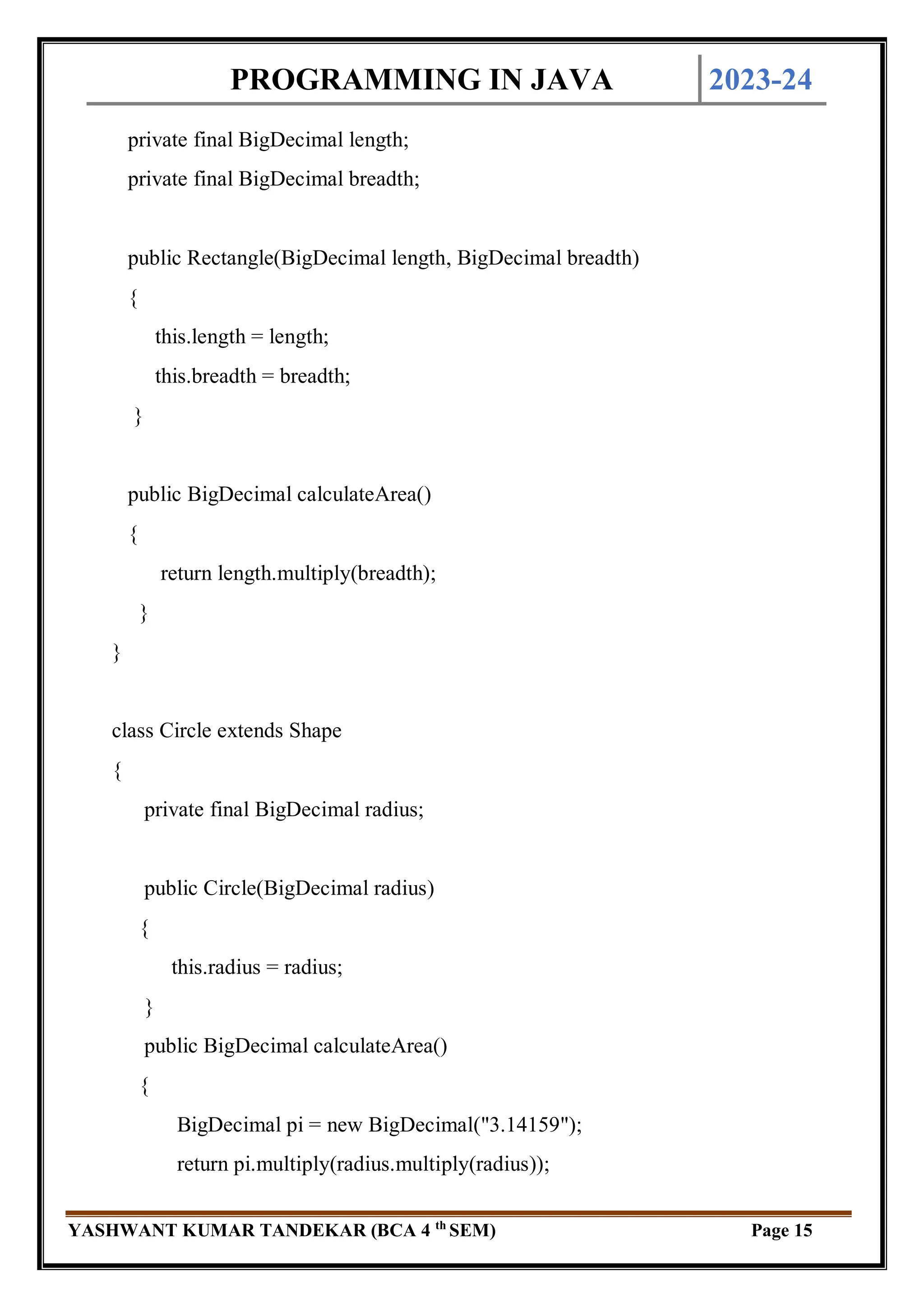 PROGRAMMING IN JAVA 2023-24
YASHWANT KUMAR TANDEKAR (BCA 4 th
SEM) Page 15
private final BigDecimal length;
private final BigDecimal breadth;
public Rectangle(BigDecimal length, BigDecimal breadth)
{
this.length = length;
this.breadth = breadth;
}
public BigDecimal calculateArea()
{
return length.multiply(breadth);
}
}
class Circle extends Shape
{
private final BigDecimal radius;
public Circle(BigDecimal radius)
{
this.radius = radius;
}
public BigDecimal calculateArea()
{
BigDecimal pi = new BigDecimal("3.14159");
return pi.multiply(radius.multiply(radius));
 