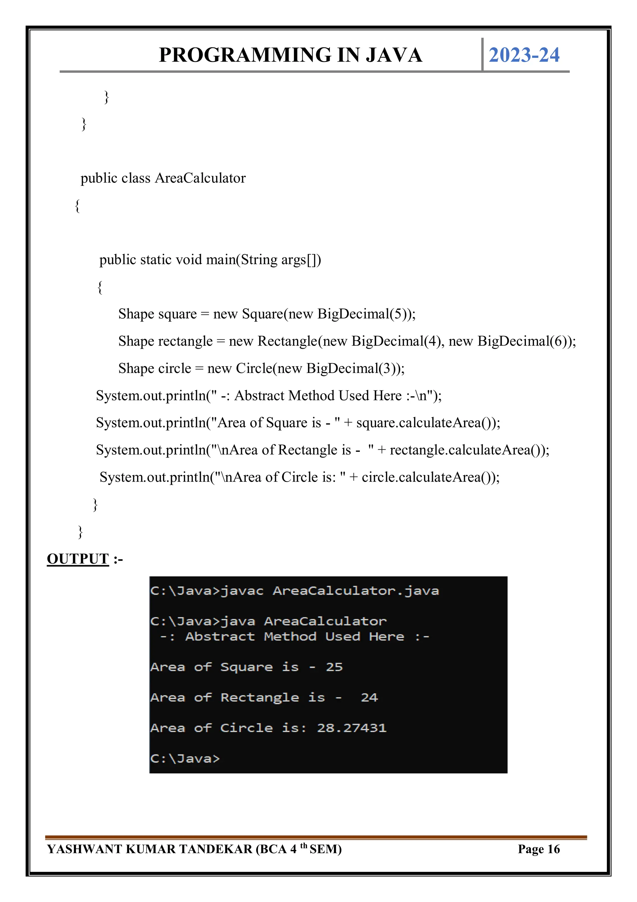 PROGRAMMING IN JAVA 2023-24
YASHWANT KUMAR TANDEKAR (BCA 4 th
SEM) Page 16
}
}
public class AreaCalculator
{
public static void main(String args[])
{
Shape square = new Square(new BigDecimal(5));
Shape rectangle = new Rectangle(new BigDecimal(4), new BigDecimal(6));
Shape circle = new Circle(new BigDecimal(3));
System.out.println(" -: Abstract Method Used Here :-n");
System.out.println("Area of Square is - " + square.calculateArea());
System.out.println("nArea of Rectangle is - " + rectangle.calculateArea());
System.out.println("nArea of Circle is: " + circle.calculateArea());
}
}
OUTPUT :-
 