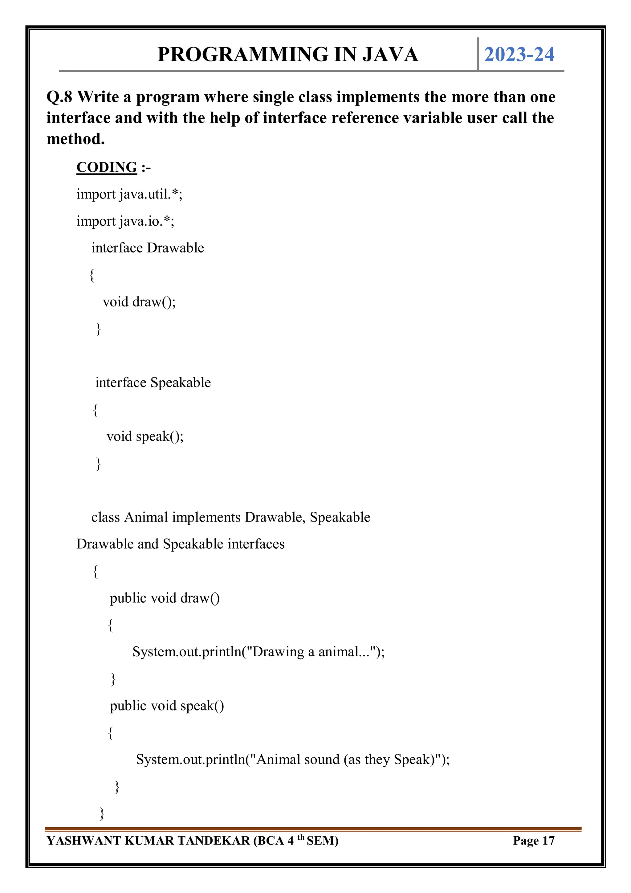PROGRAMMING IN JAVA 2023-24
YASHWANT KUMAR TANDEKAR (BCA 4 th
SEM) Page 17
Q.8 Write a program where single class implements the more than one
interface and with the help of interface reference variable user call the
method.
CODING :-
import java.util.*;
import java.io.*;
interface Drawable
{
void draw();
}
interface Speakable
{
void speak();
}
class Animal implements Drawable, Speakable
Drawable and Speakable interfaces
{
public void draw()
{
System.out.println("Drawing a animal...");
}
public void speak()
{
System.out.println("Animal sound (as they Speak)");
}
}
 