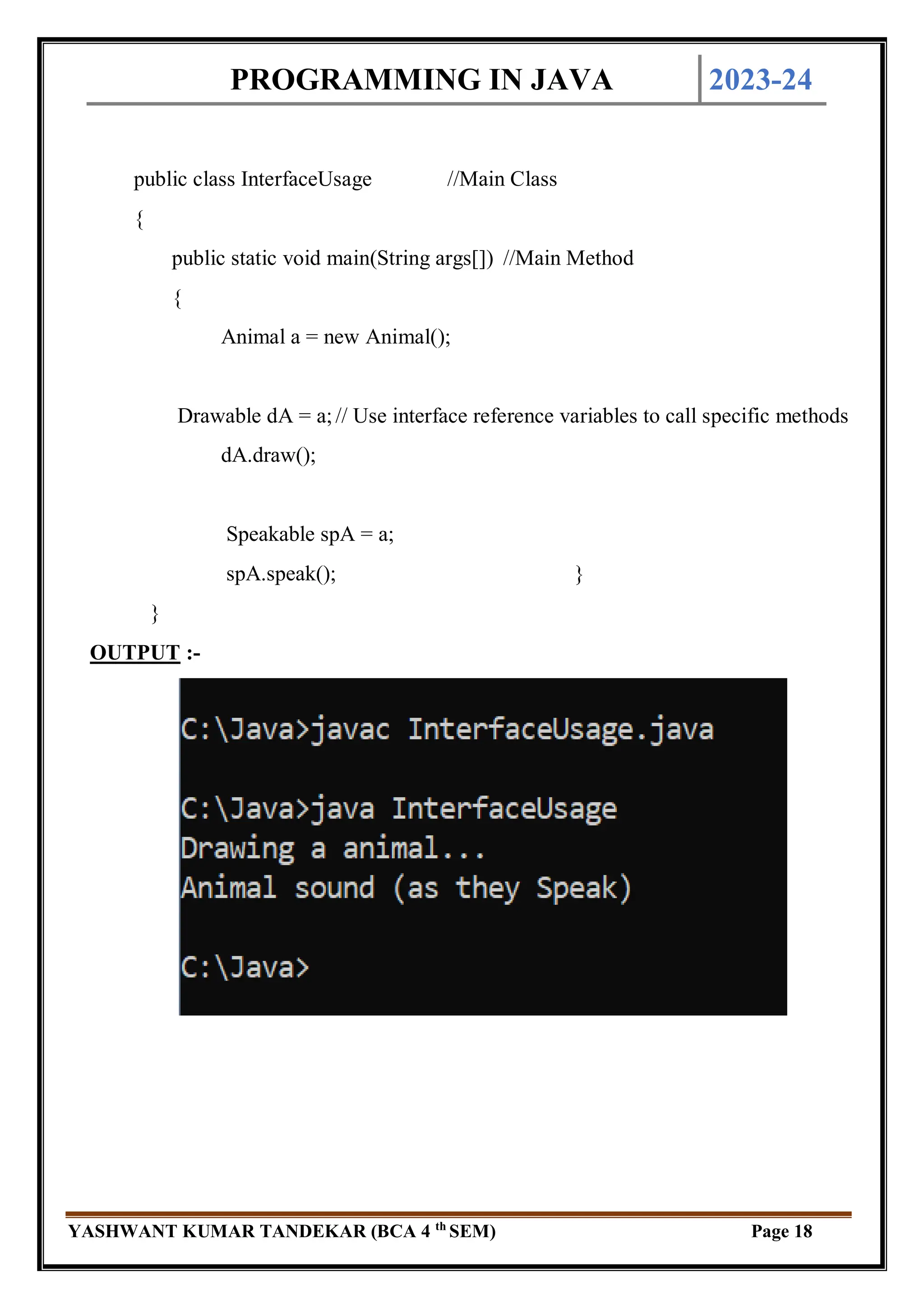 PROGRAMMING IN JAVA 2023-24
YASHWANT KUMAR TANDEKAR (BCA 4 th
SEM) Page 18
public class InterfaceUsage //Main Class
{
public static void main(String args[]) //Main Method
{
Animal a = new Animal();
Drawable dA = a;// Use interface reference variables to call specific methods
dA.draw();
Speakable spA = a;
spA.speak(); }
}
OUTPUT :-
 