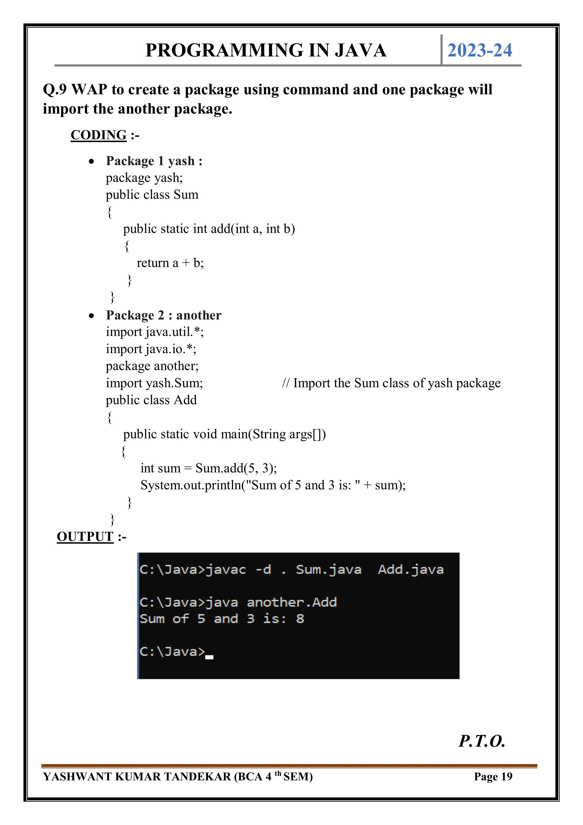 PROGRAMMING IN JAVA 2023-24
YASHWANT KUMAR TANDEKAR (BCA 4 th
SEM) Page 19
Q.9 WAP to create a package using command and one package will
import the another package.
CODING :-
 Package 1 yash :
package yash;
public class Sum
{
public static int add(int a, int b)
{
return a + b;
}
}
 Package 2 : another
import java.util.*;
import java.io.*;
package another;
import yash.Sum; // Import the Sum class of yash package
public class Add
{
public static void main(String args[])
{
int sum = Sum.add(5, 3);
System.out.println("Sum of 5 and 3 is: " + sum);
}
}
OUTPUT :-
P.T.O.
 