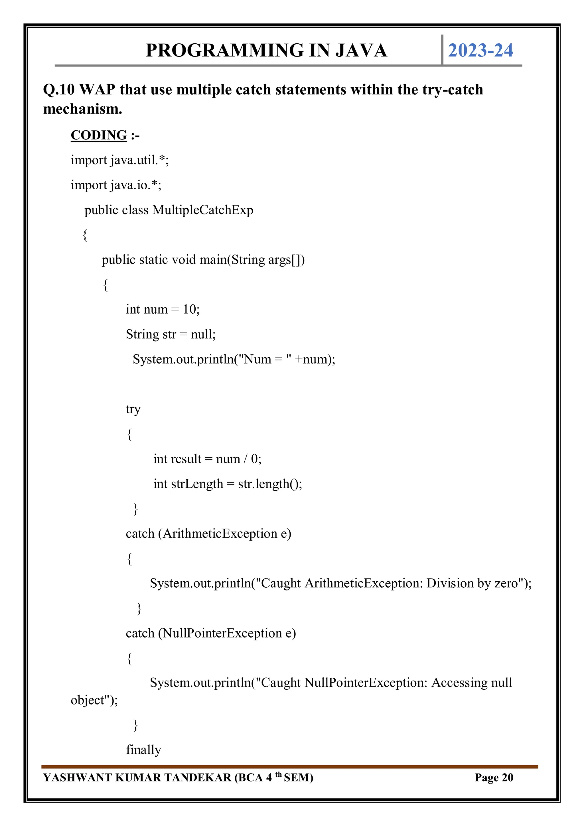 PROGRAMMING IN JAVA 2023-24
YASHWANT KUMAR TANDEKAR (BCA 4 th
SEM) Page 20
Q.10 WAP that use multiple catch statements within the try-catch
mechanism.
CODING :-
import java.util.*;
import java.io.*;
public class MultipleCatchExp
{
public static void main(String args[])
{
int num = 10;
String str = null;
System.out.println("Num = " +num);
try
{
int result = num / 0;
int strLength = str.length();
}
catch (ArithmeticException e)
{
System.out.println("Caught ArithmeticException: Division by zero");
}
catch (NullPointerException e)
{
System.out.println("Caught NullPointerException: Accessing null
object");
}
finally
 
