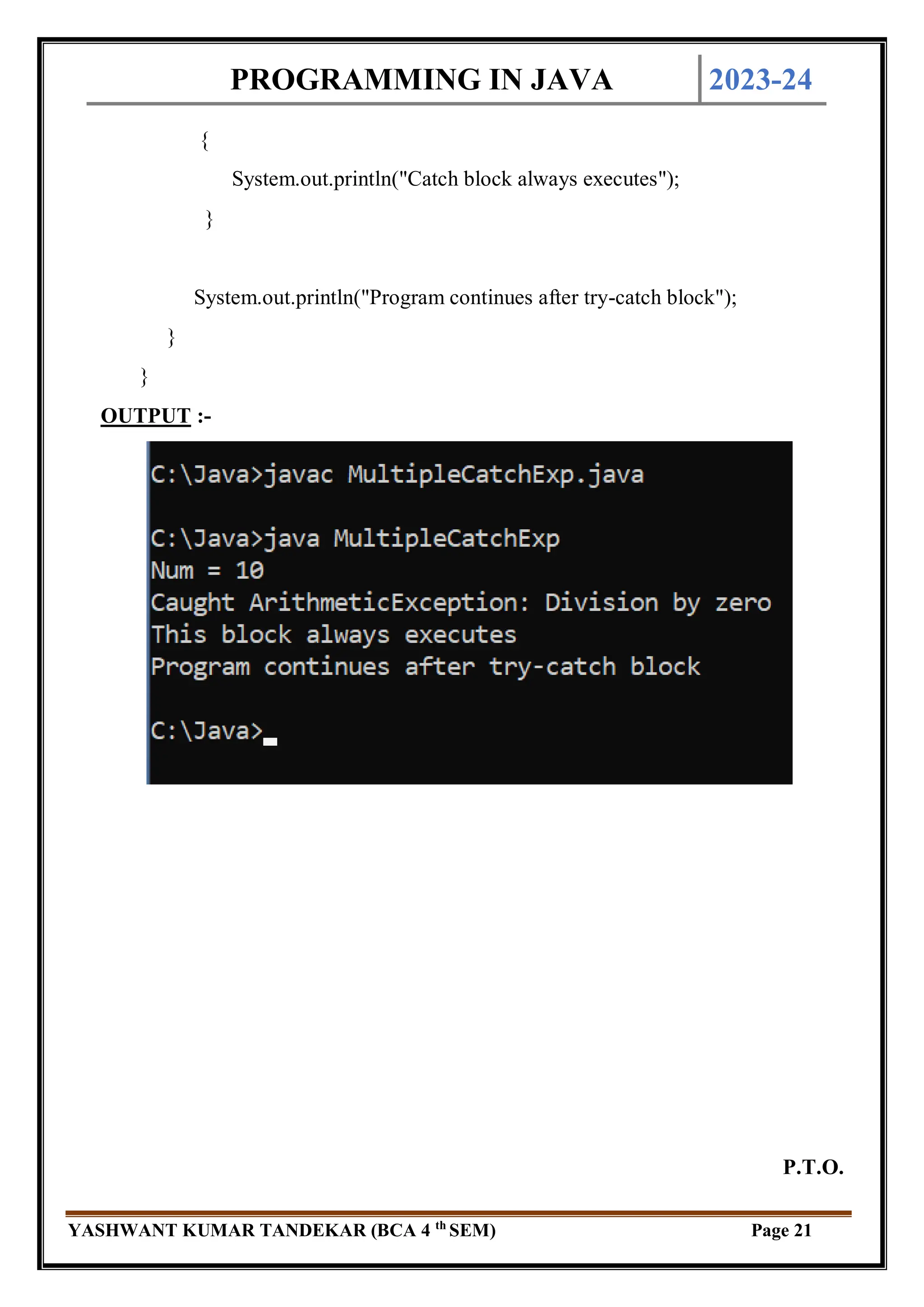 PROGRAMMING IN JAVA 2023-24
YASHWANT KUMAR TANDEKAR (BCA 4 th
SEM) Page 21
{
System.out.println("Catch block always executes");
}
System.out.println("Program continues after try-catch block");
}
}
OUTPUT :-
P.T.O.
 
