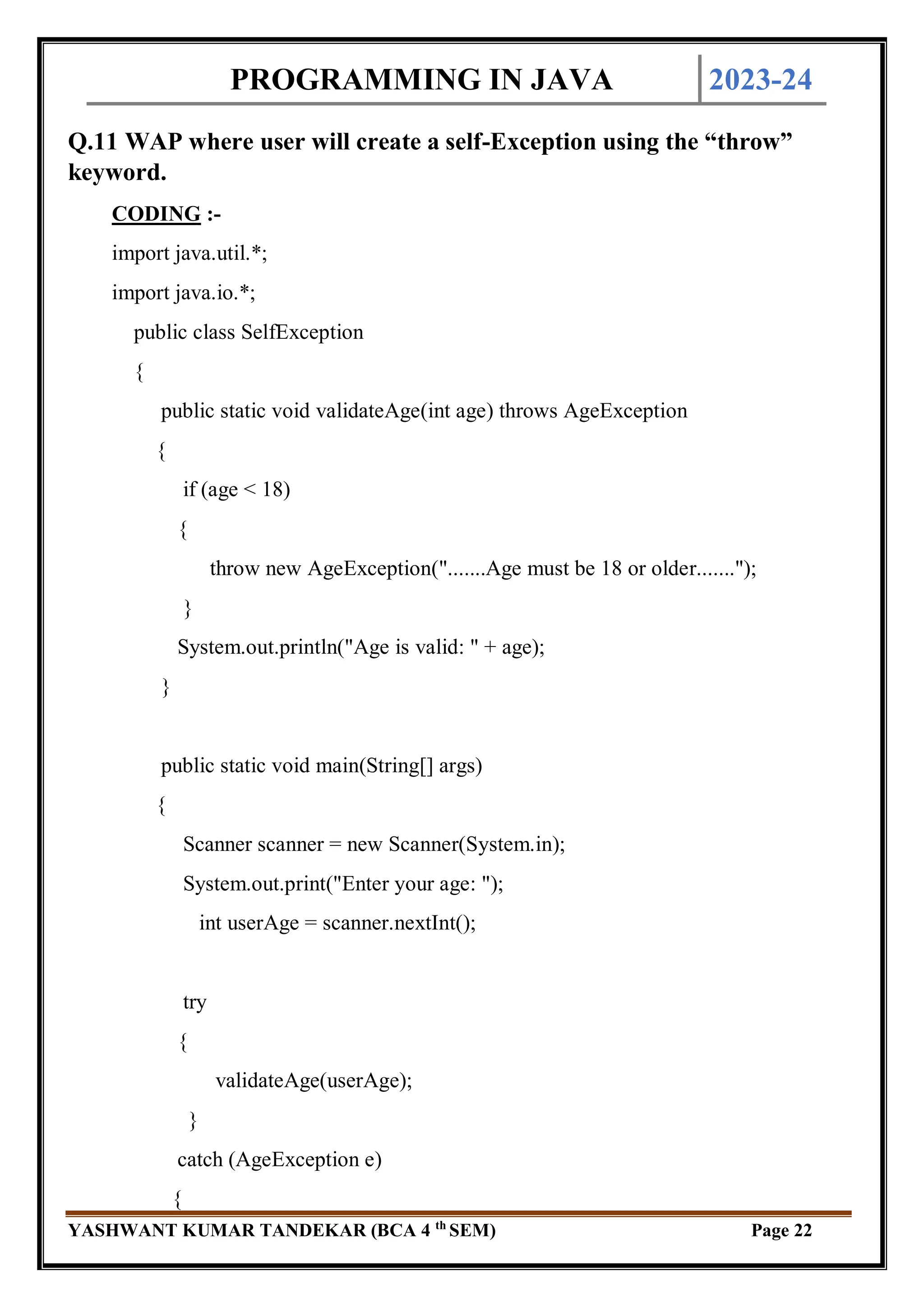PROGRAMMING IN JAVA 2023-24
YASHWANT KUMAR TANDEKAR (BCA 4 th
SEM) Page 22
Q.11 WAP where user will create a self-Exception using the “throw”
keyword.
CODING :-
import java.util.*;
import java.io.*;
public class SelfException
{
public static void validateAge(int age) throws AgeException
{
if (age < 18)
{
throw new AgeException(".......Age must be 18 or older.......");
}
System.out.println("Age is valid: " + age);
}
public static void main(String[] args)
{
Scanner scanner = new Scanner(System.in);
System.out.print("Enter your age: ");
int userAge = scanner.nextInt();
try
{
validateAge(userAge);
}
catch (AgeException e)
{
 