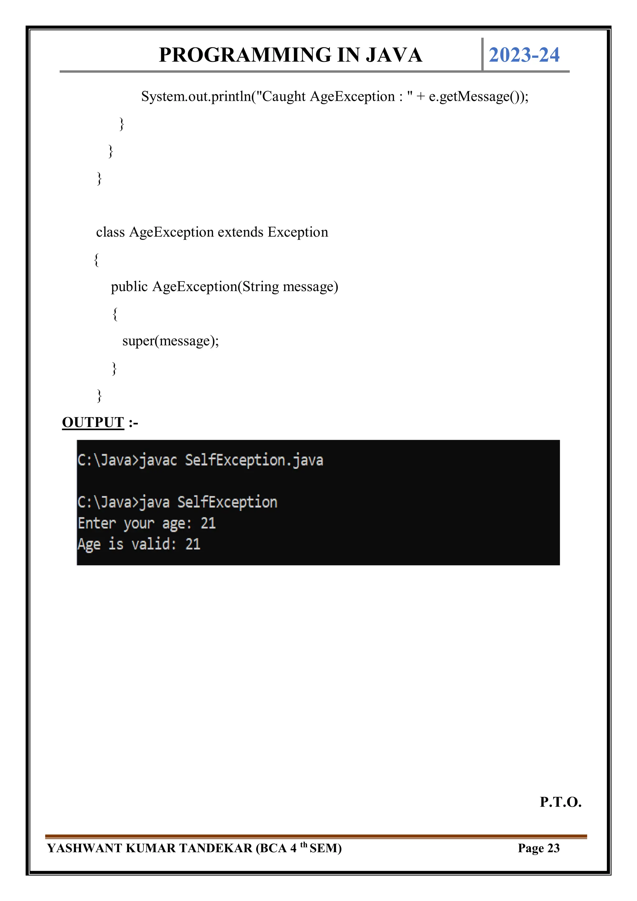 PROGRAMMING IN JAVA 2023-24
YASHWANT KUMAR TANDEKAR (BCA 4 th
SEM) Page 23
System.out.println("Caught AgeException : " + e.getMessage());
}
}
}
class AgeException extends Exception
{
public AgeException(String message)
{
super(message);
}
}
OUTPUT :-
P.T.O.
 