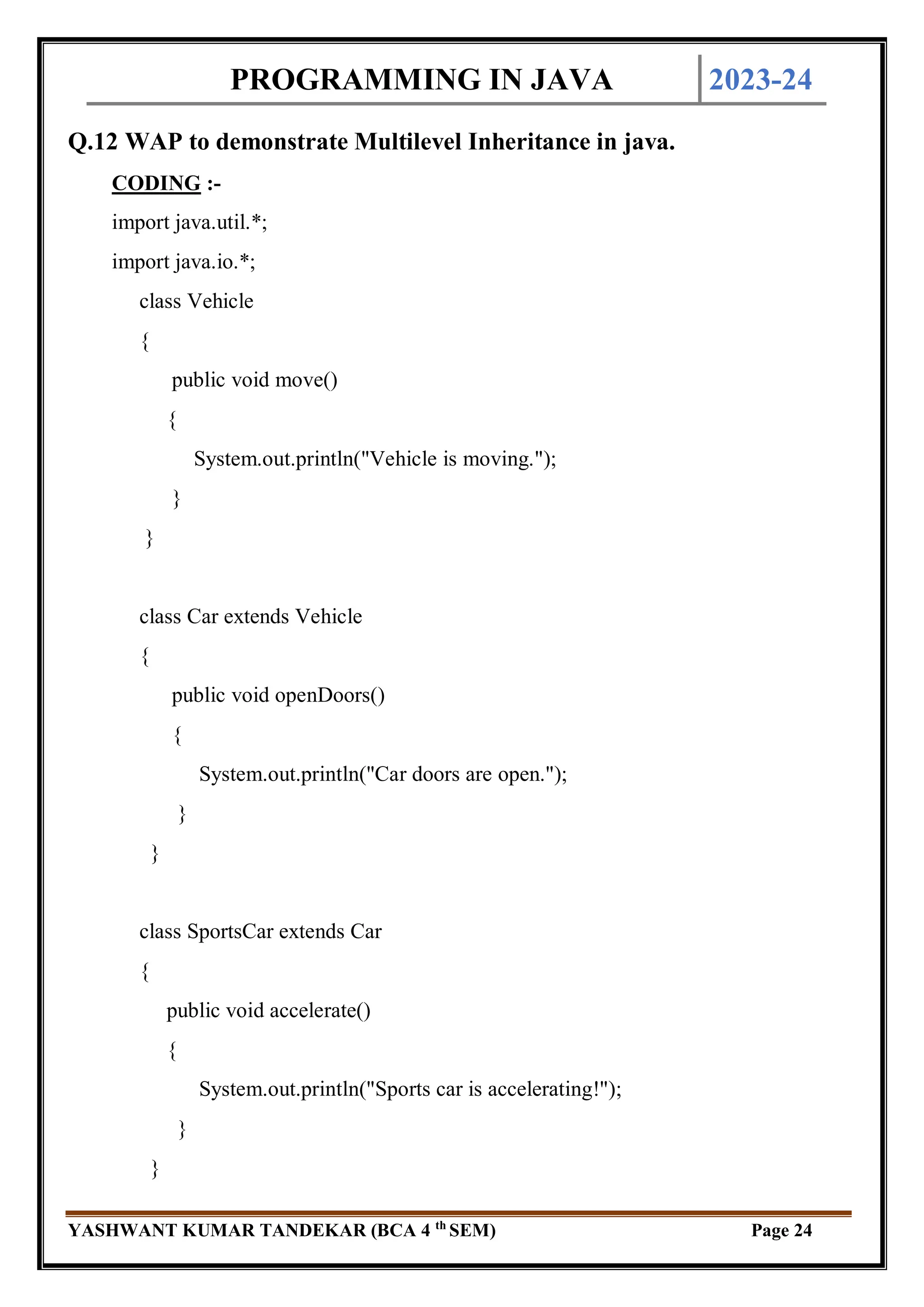PROGRAMMING IN JAVA 2023-24
YASHWANT KUMAR TANDEKAR (BCA 4 th
SEM) Page 24
Q.12 WAP to demonstrate Multilevel Inheritance in java.
CODING :-
import java.util.*;
import java.io.*;
class Vehicle
{
public void move()
{
System.out.println("Vehicle is moving.");
}
}
class Car extends Vehicle
{
public void openDoors()
{
System.out.println("Car doors are open.");
}
}
class SportsCar extends Car
{
public void accelerate()
{
System.out.println("Sports car is accelerating!");
}
}
 