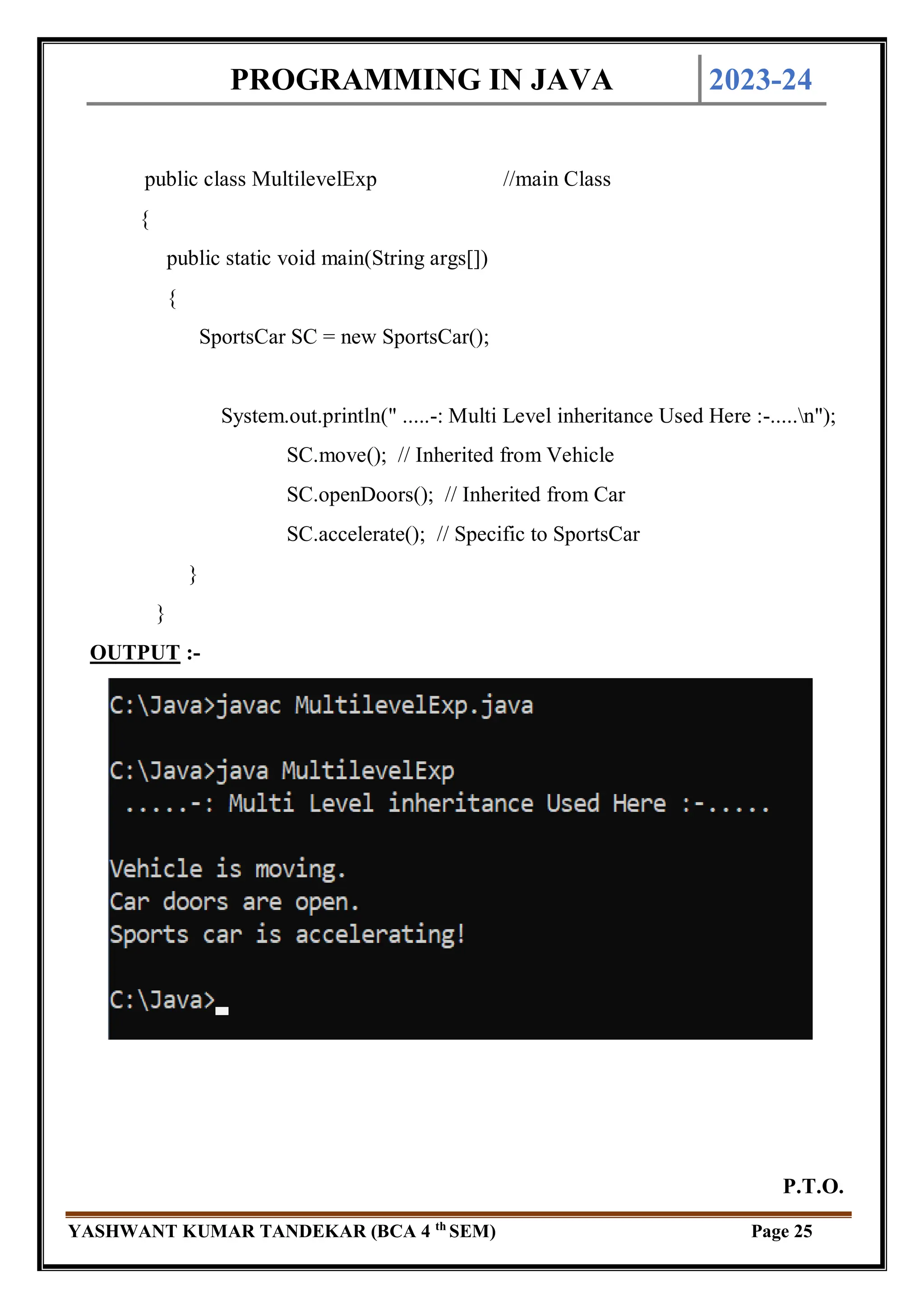 PROGRAMMING IN JAVA 2023-24
YASHWANT KUMAR TANDEKAR (BCA 4 th
SEM) Page 25
public class MultilevelExp //main Class
{
public static void main(String args[])
{
SportsCar SC = new SportsCar();
System.out.println(" .....-: Multi Level inheritance Used Here :-.....n");
SC.move(); // Inherited from Vehicle
SC.openDoors(); // Inherited from Car
SC.accelerate(); // Specific to SportsCar
}
}
OUTPUT :-
P.T.O.
 