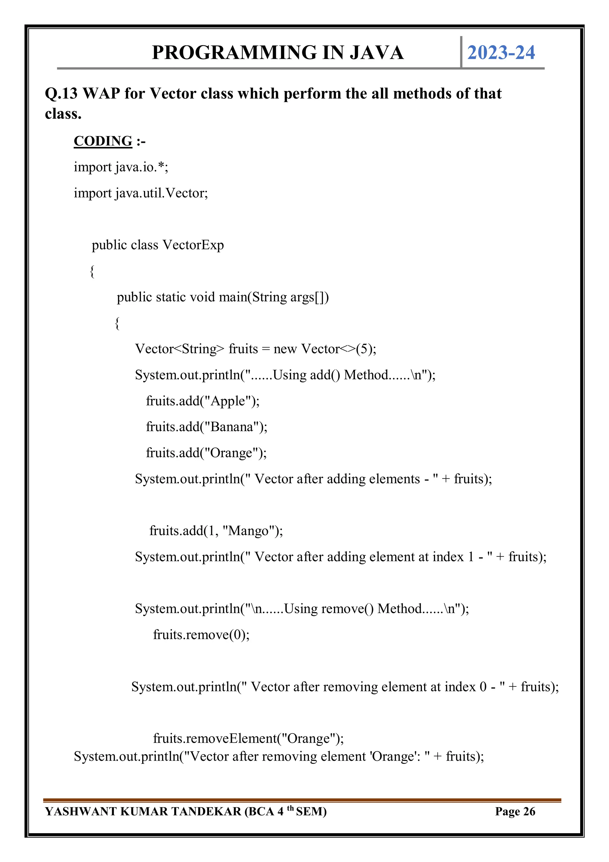 PROGRAMMING IN JAVA 2023-24
YASHWANT KUMAR TANDEKAR (BCA 4 th
SEM) Page 26
Q.13 WAP for Vector class which perform the all methods of that
class.
CODING :-
import java.io.*;
import java.util.Vector;
public class VectorExp
{
public static void main(String args[])
{
Vector<String> fruits = new Vector<>(5);
System.out.println("......Using add() Method......n");
fruits.add("Apple");
fruits.add("Banana");
fruits.add("Orange");
System.out.println(" Vector after adding elements - " + fruits);
fruits.add(1, "Mango");
System.out.println(" Vector after adding element at index 1 - " + fruits);
System.out.println("n......Using remove() Method......n");
fruits.remove(0);
System.out.println(" Vector after removing element at index 0 - " + fruits);
fruits.removeElement("Orange");
System.out.println("Vector after removing element 'Orange': " + fruits);
 
