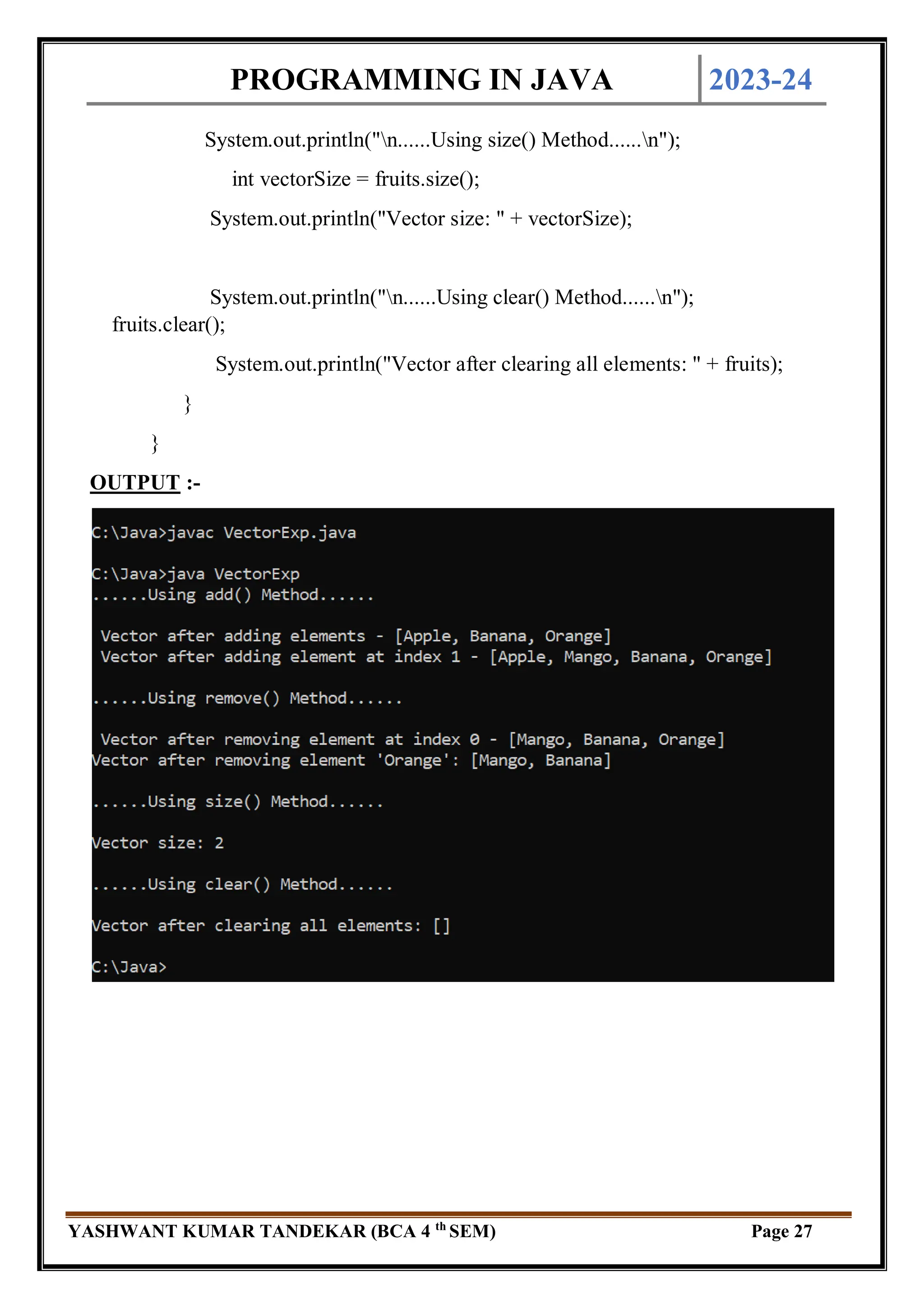 PROGRAMMING IN JAVA 2023-24
YASHWANT KUMAR TANDEKAR (BCA 4 th
SEM) Page 27
System.out.println("n......Using size() Method......n");
int vectorSize = fruits.size();
System.out.println("Vector size: " + vectorSize);
System.out.println("n......Using clear() Method......n");
fruits.clear();
System.out.println("Vector after clearing all elements: " + fruits);
}
}
OUTPUT :-
 
