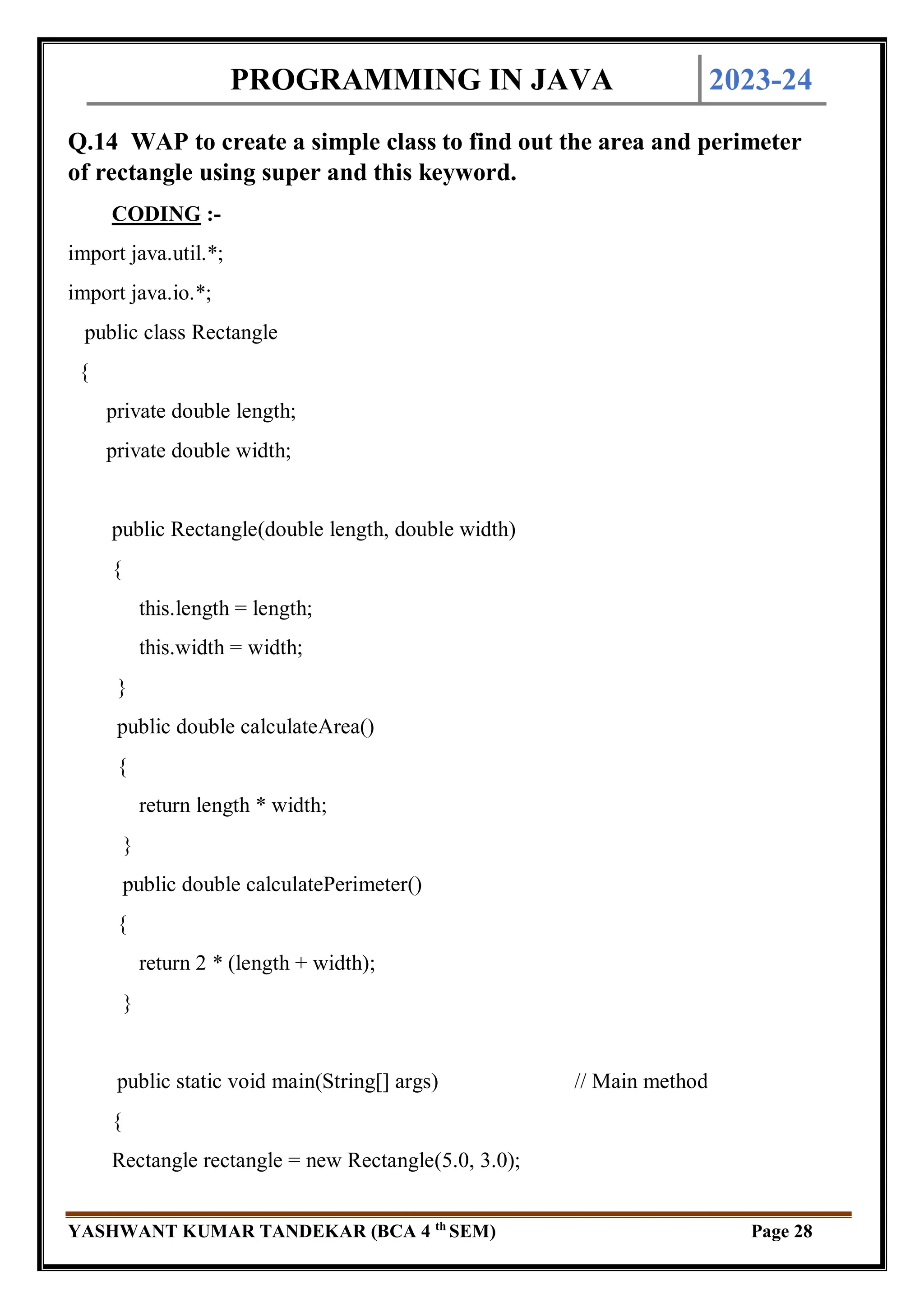 PROGRAMMING IN JAVA 2023-24
YASHWANT KUMAR TANDEKAR (BCA 4 th
SEM) Page 28
Q.14 WAP to create a simple class to find out the area and perimeter
of rectangle using super and this keyword.
CODING :-
import java.util.*;
import java.io.*;
public class Rectangle
{
private double length;
private double width;
public Rectangle(double length, double width)
{
this.length = length;
this.width = width;
}
public double calculateArea()
{
return length * width;
}
public double calculatePerimeter()
{
return 2 * (length + width);
}
public static void main(String[] args) // Main method
{
Rectangle rectangle = new Rectangle(5.0, 3.0);
 