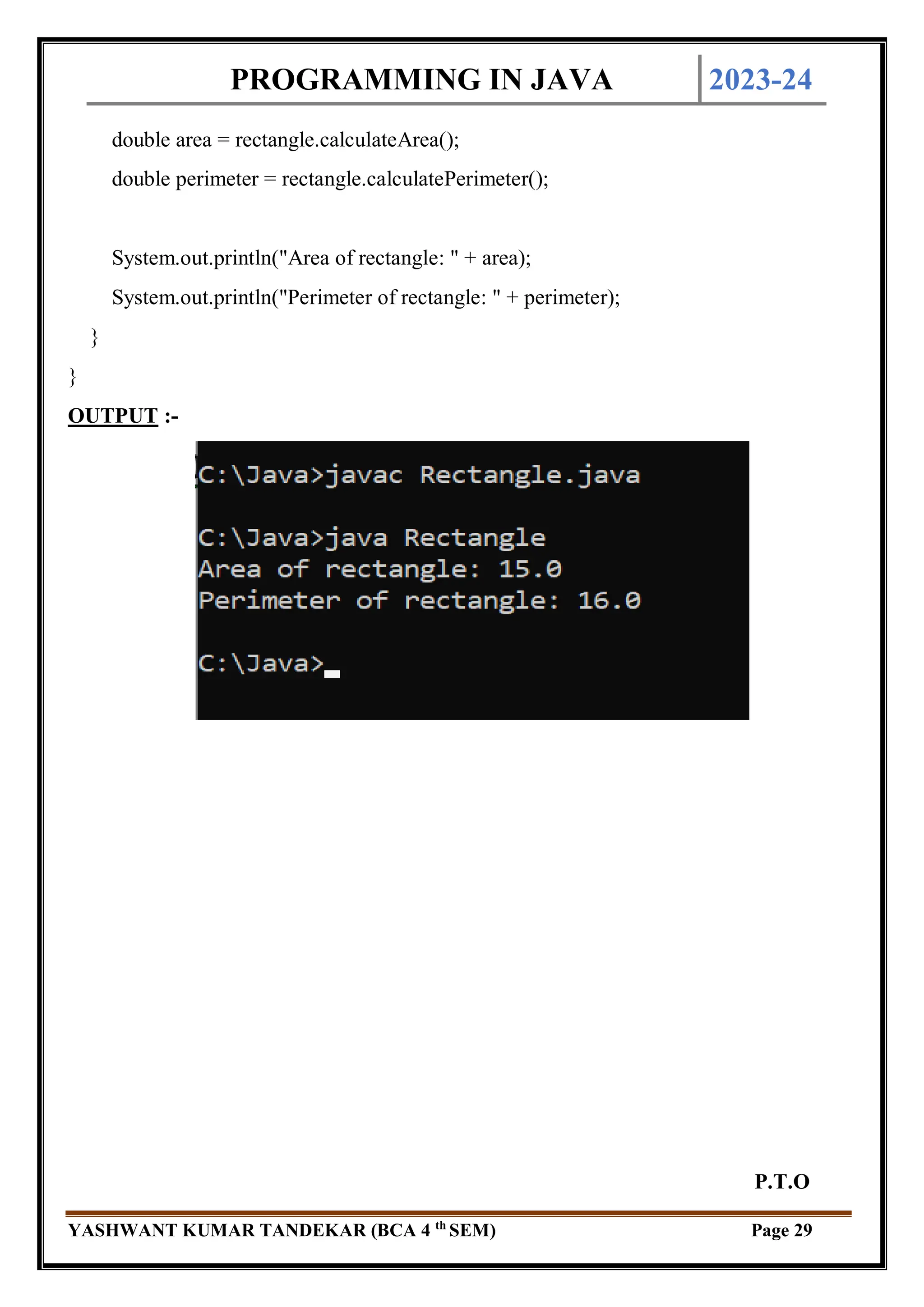 PROGRAMMING IN JAVA 2023-24
YASHWANT KUMAR TANDEKAR (BCA 4 th
SEM) Page 29
double area = rectangle.calculateArea();
double perimeter = rectangle.calculatePerimeter();
System.out.println("Area of rectangle: " + area);
System.out.println("Perimeter of rectangle: " + perimeter);
}
}
OUTPUT :-
P.T.O
 