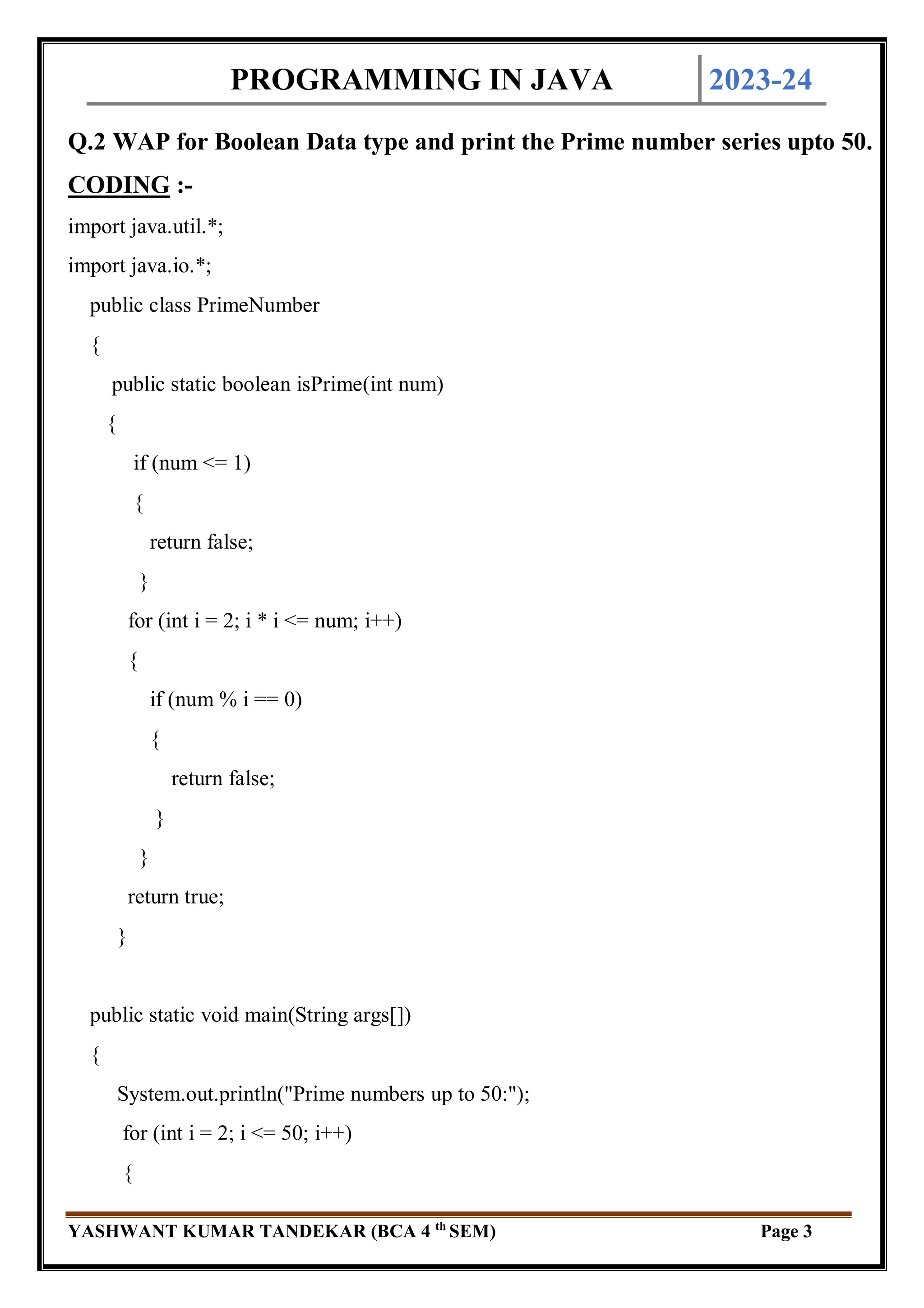 PROGRAMMING IN JAVA 2023-24
YASHWANT KUMAR TANDEKAR (BCA 4 th
SEM) Page 3
Q.2 WAP for Boolean Data type and print the Prime number series upto 50.
CODING :-
import java.util.*;
import java.io.*;
public class PrimeNumber
{
public static boolean isPrime(int num)
{
if (num <= 1)
{
return false;
}
for (int i = 2; i * i <= num; i++)
{
if (num % i == 0)
{
return false;
}
}
return true;
}
public static void main(String args[])
{
System.out.println("Prime numbers up to 50:");
for (int i = 2; i <= 50; i++)
{
 