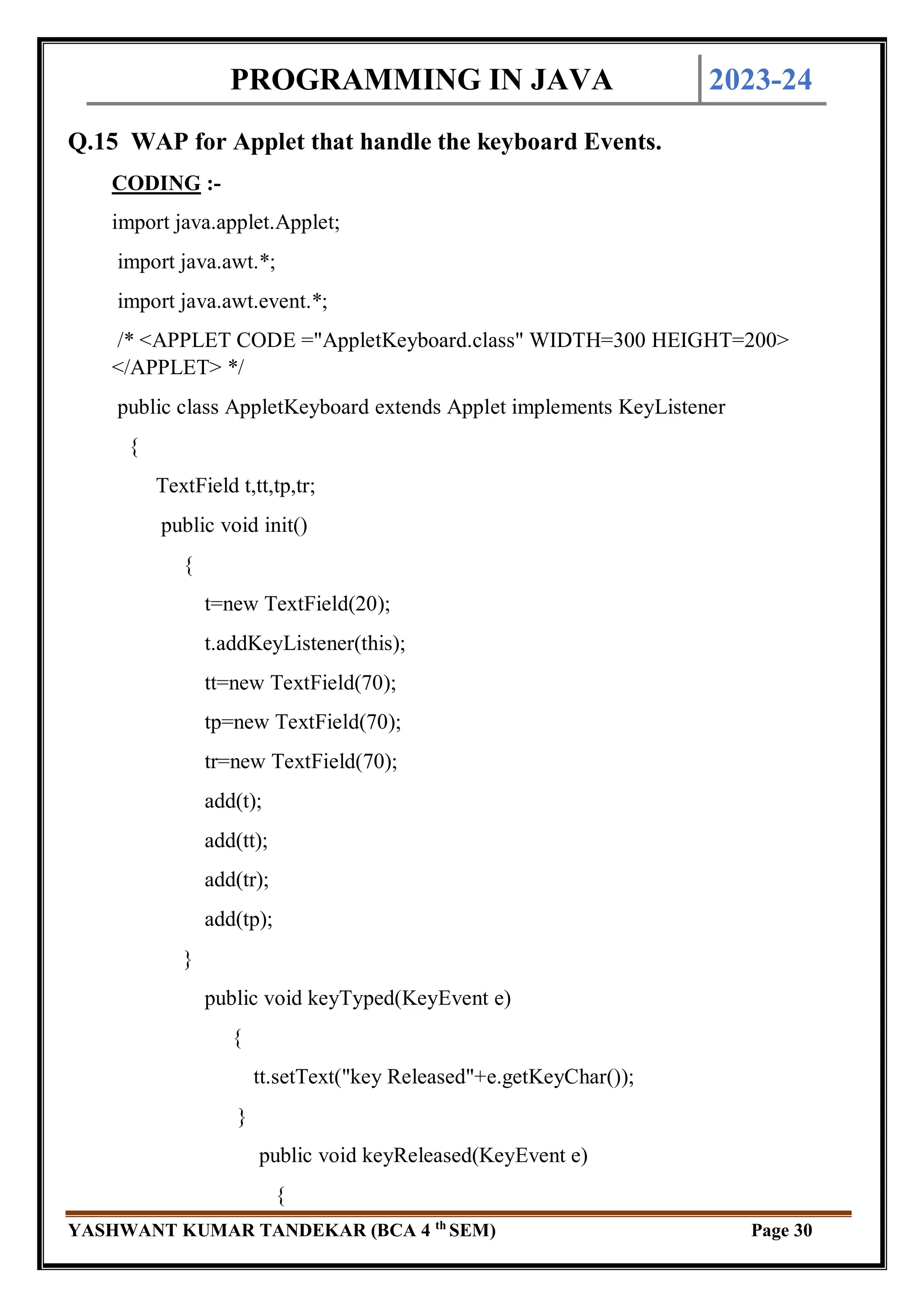 PROGRAMMING IN JAVA 2023-24
YASHWANT KUMAR TANDEKAR (BCA 4 th
SEM) Page 30
Q.15 WAP for Applet that handle the keyboard Events.
CODING :-
import java.applet.Applet;
import java.awt.*;
import java.awt.event.*;
/* <APPLET CODE ="AppletKeyboard.class" WIDTH=300 HEIGHT=200>
</APPLET> */
public class AppletKeyboard extends Applet implements KeyListener
{
TextField t,tt,tp,tr;
public void init()
{
t=new TextField(20);
t.addKeyListener(this);
tt=new TextField(70);
tp=new TextField(70);
tr=new TextField(70);
add(t);
add(tt);
add(tr);
add(tp);
}
public void keyTyped(KeyEvent e)
{
tt.setText("key Released"+e.getKeyChar());
}
public void keyReleased(KeyEvent e)
{
 