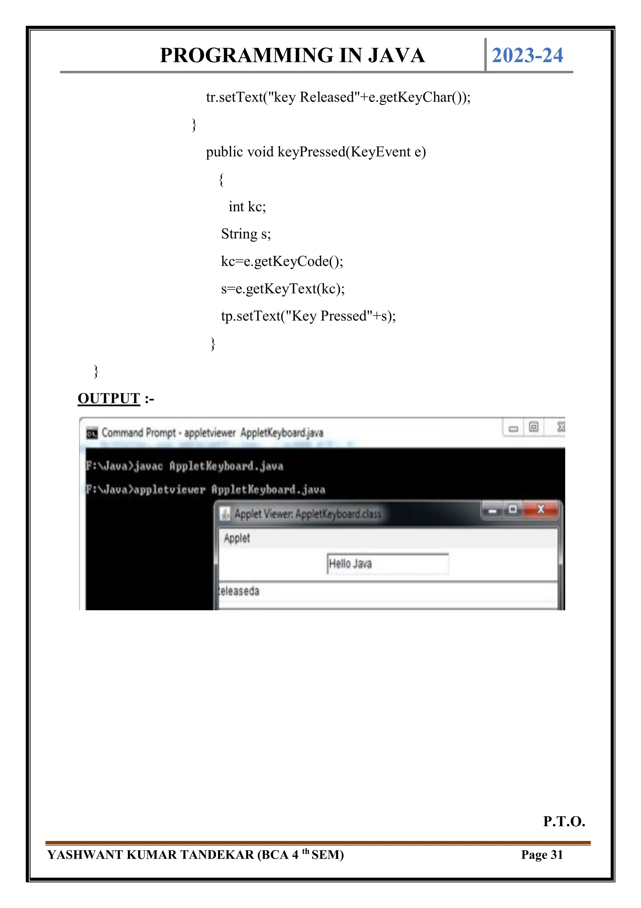 PROGRAMMING IN JAVA 2023-24
YASHWANT KUMAR TANDEKAR (BCA 4 th
SEM) Page 31
tr.setText("key Released"+e.getKeyChar());
}
public void keyPressed(KeyEvent e)
{
int kc;
String s;
kc=e.getKeyCode();
s=e.getKeyText(kc);
tp.setText("Key Pressed"+s);
}
}
OUTPUT :-
P.T.O.
 