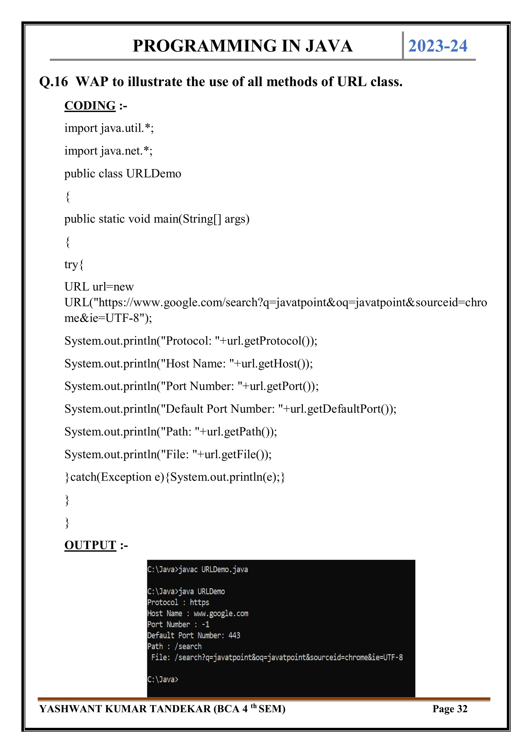 PROGRAMMING IN JAVA 2023-24
YASHWANT KUMAR TANDEKAR (BCA 4 th
SEM) Page 32
Q.16 WAP to illustrate the use of all methods of URL class.
CODING :-
import java.util.*;
import java.net.*;
public class URLDemo
{
public static void main(String[] args)
{
try{
URL url=new
URL("https://www.google.com/search?q=javatpoint&oq=javatpoint&sourceid=chro
me&ie=UTF-8");
System.out.println("Protocol: "+url.getProtocol());
System.out.println("Host Name: "+url.getHost());
System.out.println("Port Number: "+url.getPort());
System.out.println("Default Port Number: "+url.getDefaultPort());
System.out.println("Path: "+url.getPath());
System.out.println("File: "+url.getFile());
}catch(Exception e){System.out.println(e);}
}
}
OUTPUT :-
 