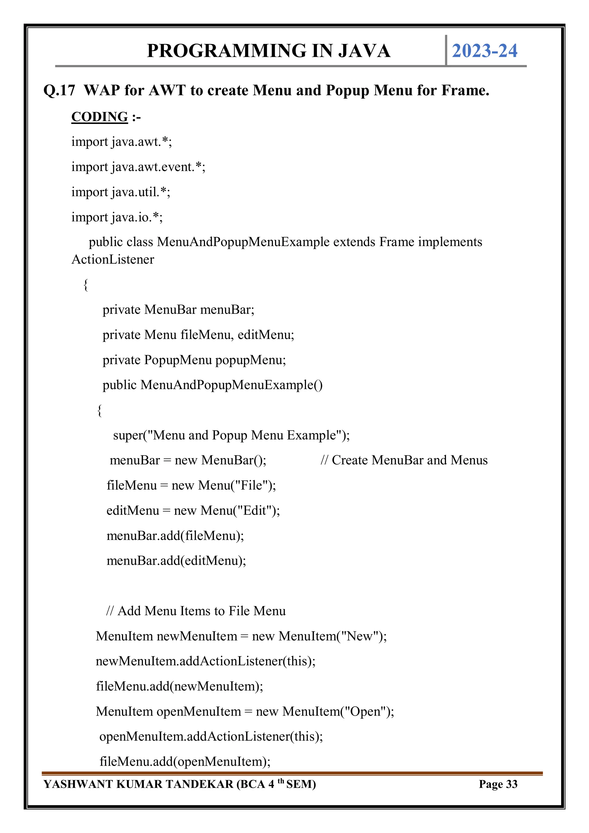 PROGRAMMING IN JAVA 2023-24
YASHWANT KUMAR TANDEKAR (BCA 4 th
SEM) Page 33
Q.17 WAP for AWT to create Menu and Popup Menu for Frame.
CODING :-
import java.awt.*;
import java.awt.event.*;
import java.util.*;
import java.io.*;
public class MenuAndPopupMenuExample extends Frame implements
ActionListener
{
private MenuBar menuBar;
private Menu fileMenu, editMenu;
private PopupMenu popupMenu;
public MenuAndPopupMenuExample()
{
super("Menu and Popup Menu Example");
menuBar = new MenuBar(); // Create MenuBar and Menus
fileMenu = new Menu("File");
editMenu = new Menu("Edit");
menuBar.add(fileMenu);
menuBar.add(editMenu);
// Add Menu Items to File Menu
MenuItem newMenuItem = new MenuItem("New");
newMenuItem.addActionListener(this);
fileMenu.add(newMenuItem);
MenuItem openMenuItem = new MenuItem("Open");
openMenuItem.addActionListener(this);
fileMenu.add(openMenuItem);
 