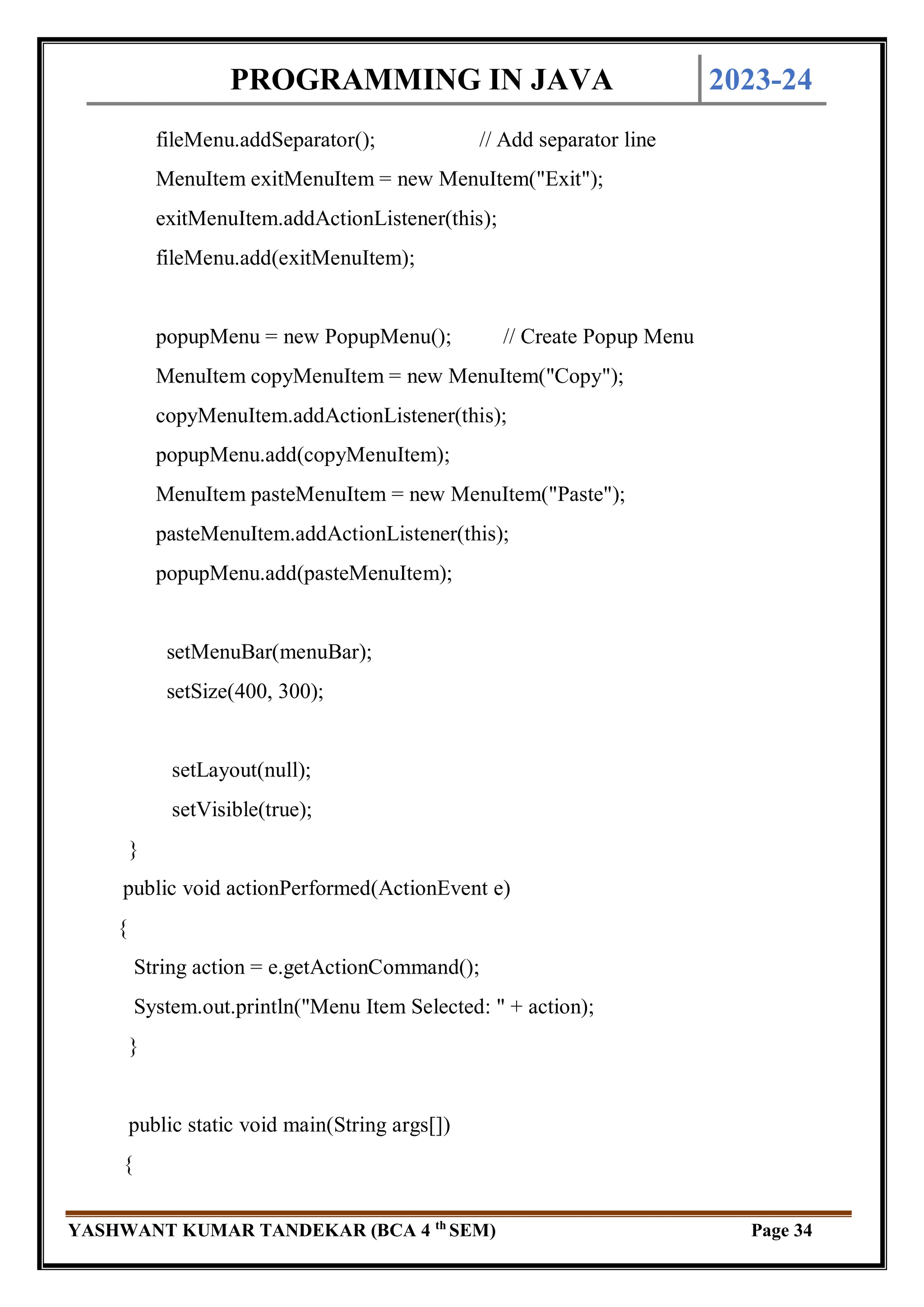 PROGRAMMING IN JAVA 2023-24
YASHWANT KUMAR TANDEKAR (BCA 4 th
SEM) Page 34
fileMenu.addSeparator(); // Add separator line
MenuItem exitMenuItem = new MenuItem("Exit");
exitMenuItem.addActionListener(this);
fileMenu.add(exitMenuItem);
popupMenu = new PopupMenu(); // Create Popup Menu
MenuItem copyMenuItem = new MenuItem("Copy");
copyMenuItem.addActionListener(this);
popupMenu.add(copyMenuItem);
MenuItem pasteMenuItem = new MenuItem("Paste");
pasteMenuItem.addActionListener(this);
popupMenu.add(pasteMenuItem);
setMenuBar(menuBar);
setSize(400, 300);
setLayout(null);
setVisible(true);
}
public void actionPerformed(ActionEvent e)
{
String action = e.getActionCommand();
System.out.println("Menu Item Selected: " + action);
}
public static void main(String args[])
{
 