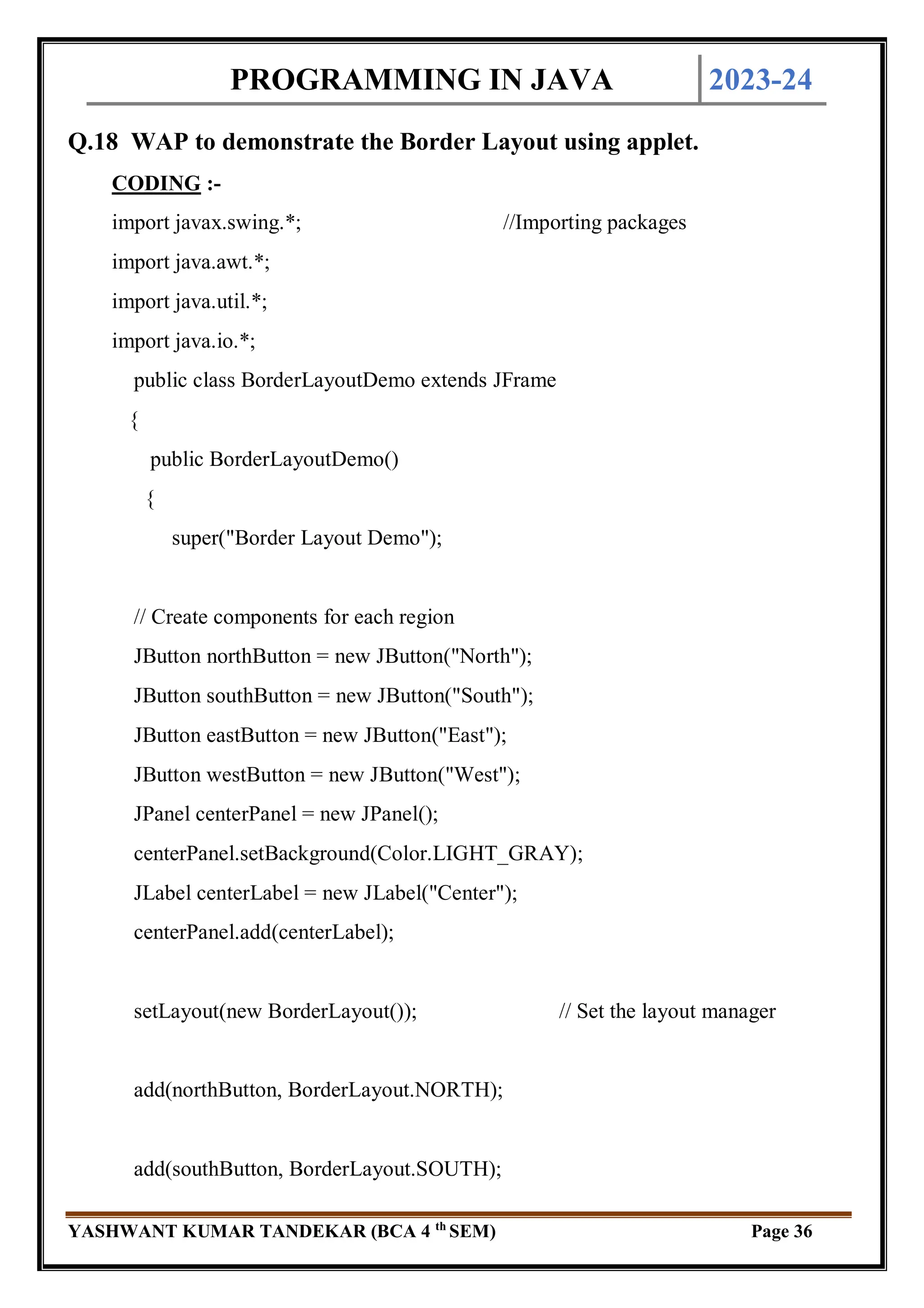 PROGRAMMING IN JAVA 2023-24
YASHWANT KUMAR TANDEKAR (BCA 4 th
SEM) Page 36
Q.18 WAP to demonstrate the Border Layout using applet.
CODING :-
import javax.swing.*; //Importing packages
import java.awt.*;
import java.util.*;
import java.io.*;
public class BorderLayoutDemo extends JFrame
{
public BorderLayoutDemo()
{
super("Border Layout Demo");
// Create components for each region
JButton northButton = new JButton("North");
JButton southButton = new JButton("South");
JButton eastButton = new JButton("East");
JButton westButton = new JButton("West");
JPanel centerPanel = new JPanel();
centerPanel.setBackground(Color.LIGHT_GRAY);
JLabel centerLabel = new JLabel("Center");
centerPanel.add(centerLabel);
setLayout(new BorderLayout()); // Set the layout manager
add(northButton, BorderLayout.NORTH);
add(southButton, BorderLayout.SOUTH);
 