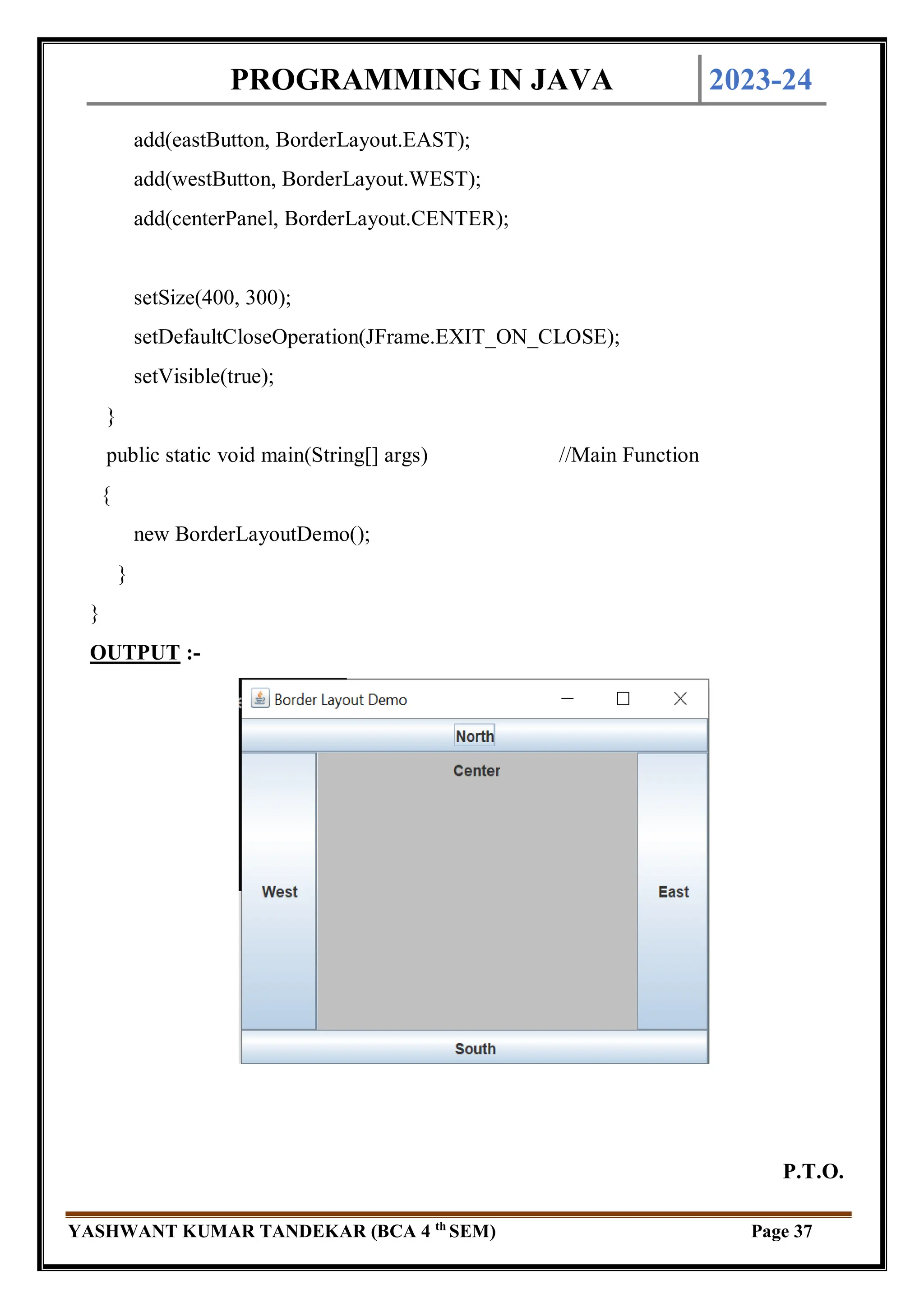 PROGRAMMING IN JAVA 2023-24
YASHWANT KUMAR TANDEKAR (BCA 4 th
SEM) Page 37
add(eastButton, BorderLayout.EAST);
add(westButton, BorderLayout.WEST);
add(centerPanel, BorderLayout.CENTER);
setSize(400, 300);
setDefaultCloseOperation(JFrame.EXIT_ON_CLOSE);
setVisible(true);
}
public static void main(String[] args) //Main Function
{
new BorderLayoutDemo();
}
}
OUTPUT :-
P.T.O.
 