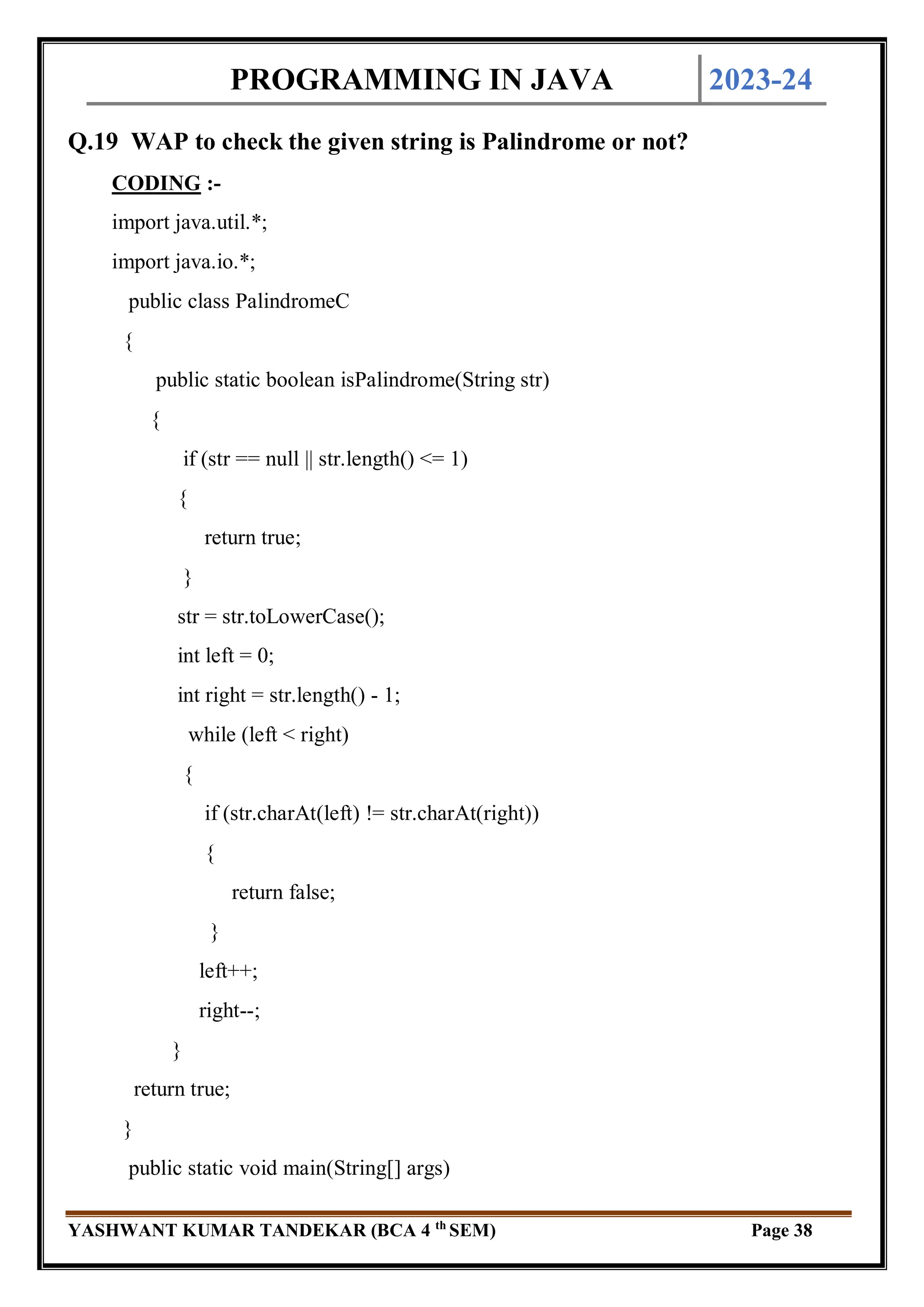 PROGRAMMING IN JAVA 2023-24
YASHWANT KUMAR TANDEKAR (BCA 4 th
SEM) Page 38
Q.19 WAP to check the given string is Palindrome or not?
CODING :-
import java.util.*;
import java.io.*;
public class PalindromeC
{
public static boolean isPalindrome(String str)
{
if (str == null || str.length() <= 1)
{
return true;
}
str = str.toLowerCase();
int left = 0;
int right = str.length() - 1;
while (left < right)
{
if (str.charAt(left) != str.charAt(right))
{
return false;
}
left++;
right--;
}
return true;
}
public static void main(String[] args)
 