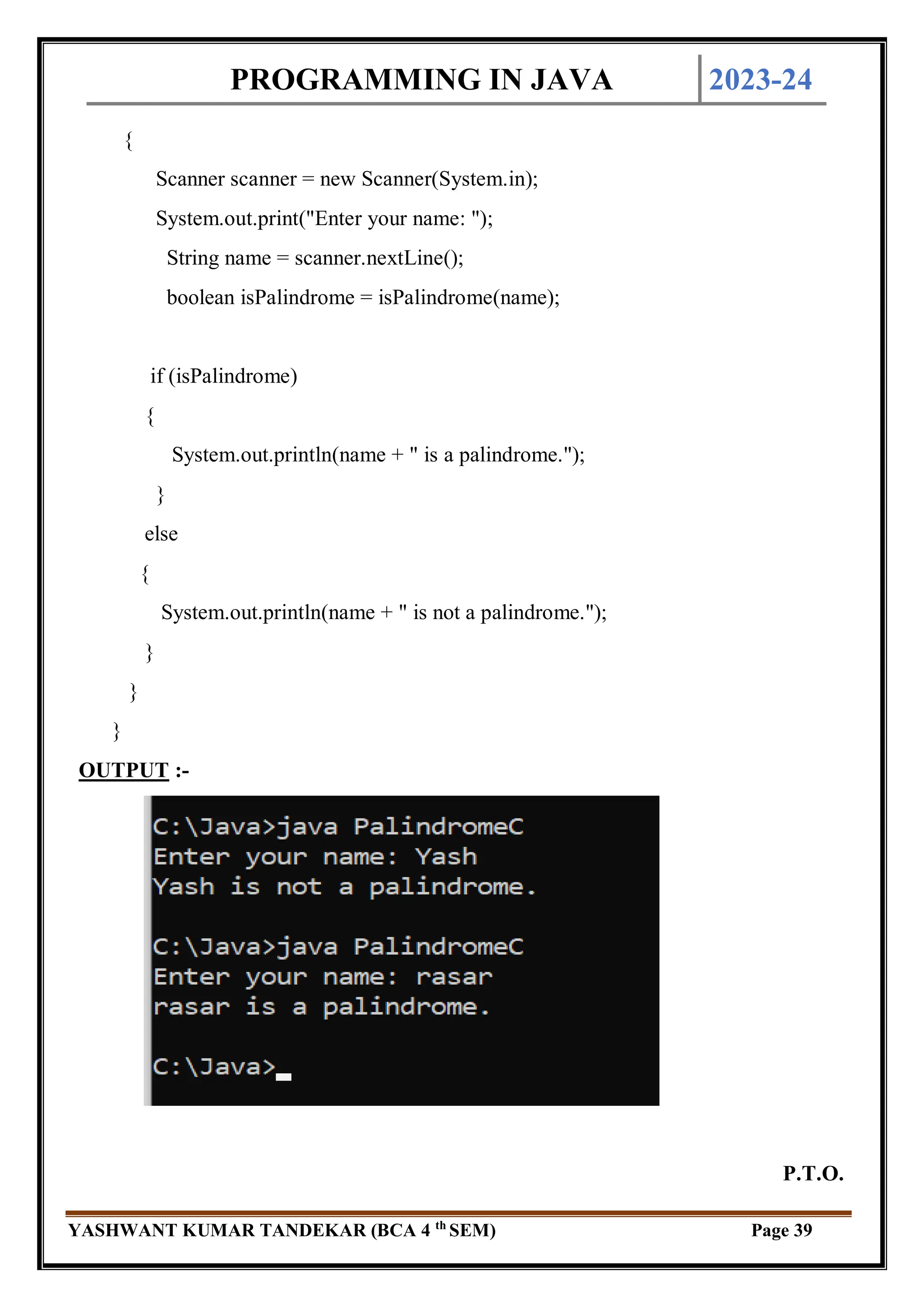 PROGRAMMING IN JAVA 2023-24
YASHWANT KUMAR TANDEKAR (BCA 4 th
SEM) Page 39
{
Scanner scanner = new Scanner(System.in);
System.out.print("Enter your name: ");
String name = scanner.nextLine();
boolean isPalindrome = isPalindrome(name);
if (isPalindrome)
{
System.out.println(name + " is a palindrome.");
}
else
{
System.out.println(name + " is not a palindrome.");
}
}
}
OUTPUT :-
P.T.O.
 