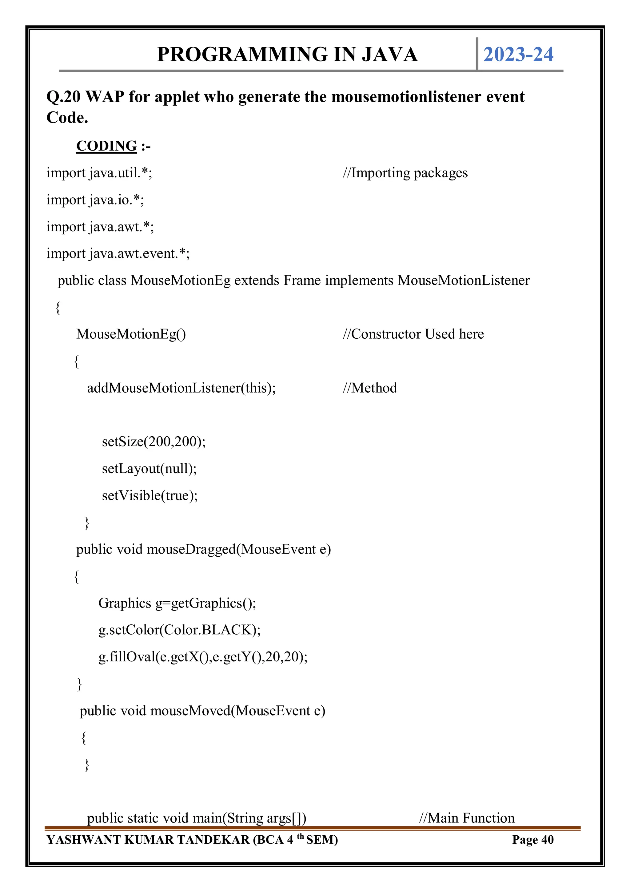 PROGRAMMING IN JAVA 2023-24
YASHWANT KUMAR TANDEKAR (BCA 4 th
SEM) Page 40
Q.20 WAP for applet who generate the mousemotionlistener event
Code.
CODING :-
import java.util.*; //Importing packages
import java.io.*;
import java.awt.*;
import java.awt.event.*;
public class MouseMotionEg extends Frame implements MouseMotionListener
{
MouseMotionEg() //Constructor Used here
{
addMouseMotionListener(this); //Method
setSize(200,200);
setLayout(null);
setVisible(true);
}
public void mouseDragged(MouseEvent e)
{
Graphics g=getGraphics();
g.setColor(Color.BLACK);
g.fillOval(e.getX(),e.getY(),20,20);
}
public void mouseMoved(MouseEvent e)
{
}
public static void main(String args[]) //Main Function
 