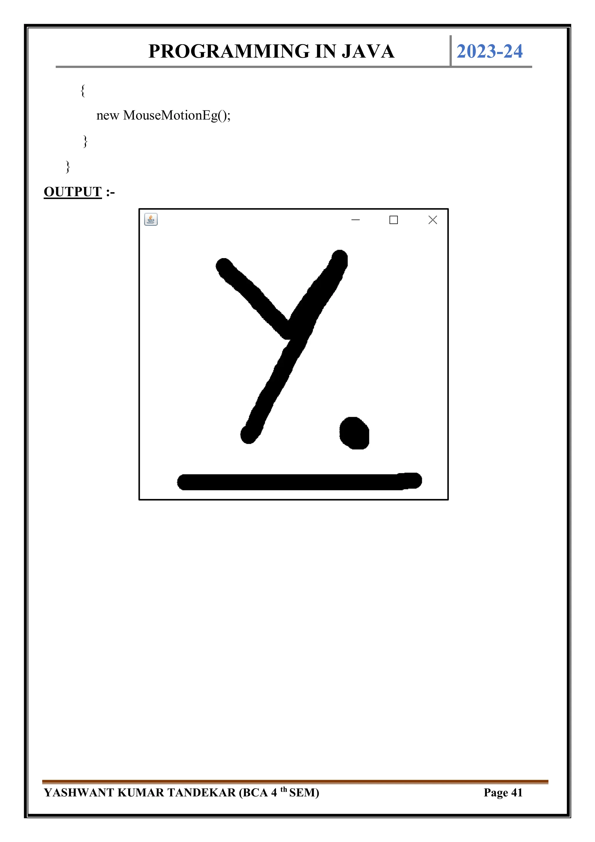 PROGRAMMING IN JAVA 2023-24
YASHWANT KUMAR TANDEKAR (BCA 4 th
SEM) Page 41
{
new MouseMotionEg();
}
}
OUTPUT :-
 
