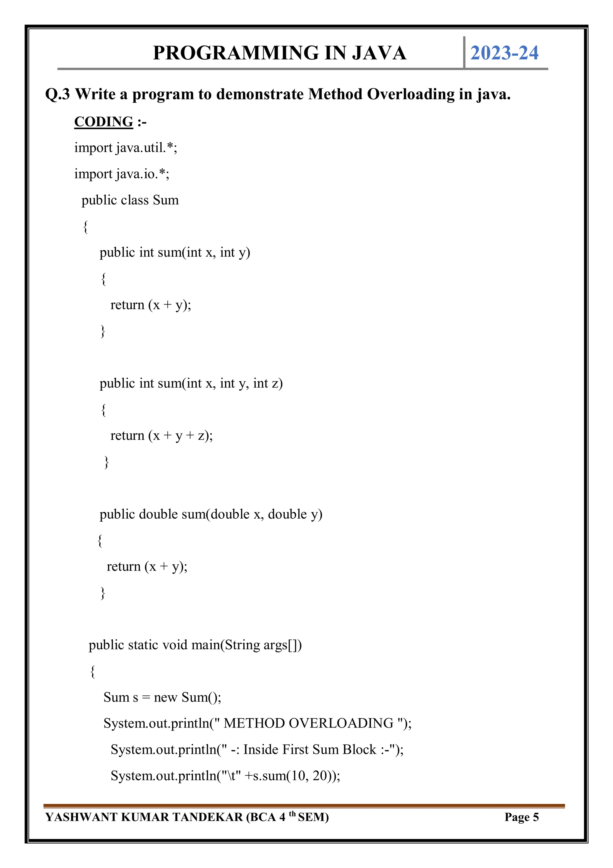 PROGRAMMING IN JAVA 2023-24
YASHWANT KUMAR TANDEKAR (BCA 4 th
SEM) Page 5
Q.3 Write a program to demonstrate Method Overloading in java.
CODING :-
import java.util.*;
import java.io.*;
public class Sum
{
public int sum(int x, int y)
{
return (x + y);
}
public int sum(int x, int y, int z)
{
return (x + y + z);
}
public double sum(double x, double y)
{
return (x + y);
}
public static void main(String args[])
{
Sum s = new Sum();
System.out.println(" METHOD OVERLOADING ");
System.out.println(" -: Inside First Sum Block :-");
System.out.println("t" +s.sum(10, 20));
 