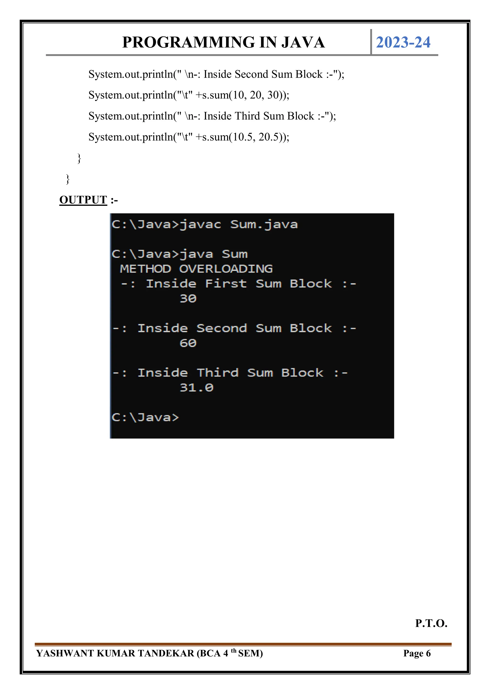 PROGRAMMING IN JAVA 2023-24
YASHWANT KUMAR TANDEKAR (BCA 4 th
SEM) Page 6
System.out.println(" n-: Inside Second Sum Block :-");
System.out.println("t" +s.sum(10, 20, 30));
System.out.println(" n-: Inside Third Sum Block :-");
System.out.println("t" +s.sum(10.5, 20.5));
}
}
OUTPUT :-
P.T.O.
 