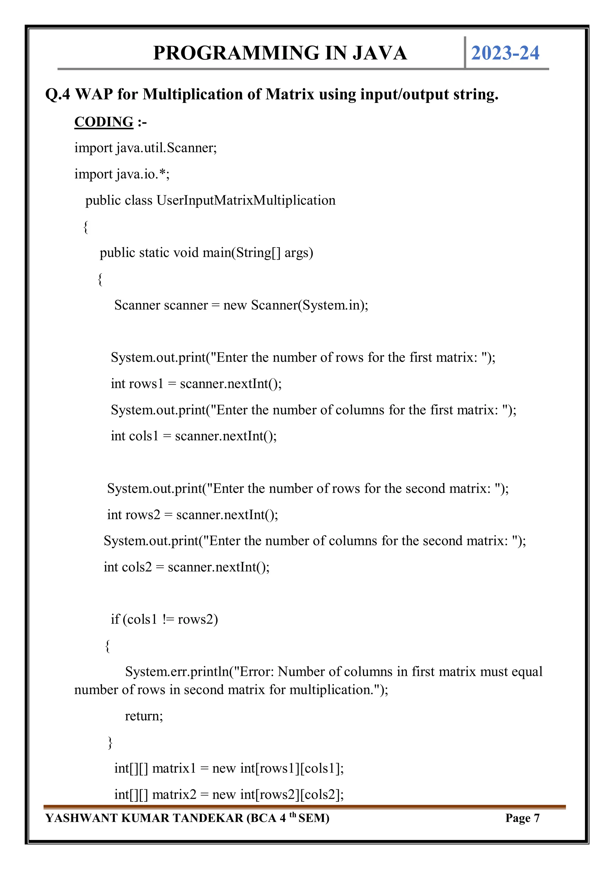 PROGRAMMING IN JAVA 2023-24
YASHWANT KUMAR TANDEKAR (BCA 4 th
SEM) Page 7
Q.4 WAP for Multiplication of Matrix using input/output string.
CODING :-
import java.util.Scanner;
import java.io.*;
public class UserInputMatrixMultiplication
{
public static void main(String[] args)
{
Scanner scanner = new Scanner(System.in);
System.out.print("Enter the number of rows for the first matrix: ");
int rows1 = scanner.nextInt();
System.out.print("Enter the number of columns for the first matrix: ");
int cols1 = scanner.nextInt();
System.out.print("Enter the number of rows for the second matrix: ");
int rows2 = scanner.nextInt();
System.out.print("Enter the number of columns for the second matrix: ");
int cols2 = scanner.nextInt();
if (cols1 != rows2)
{
System.err.println("Error: Number of columns in first matrix must equal
number of rows in second matrix for multiplication.");
return;
}
int[][] matrix1 = new int[rows1][cols1];
int[][] matrix2 = new int[rows2][cols2];
 