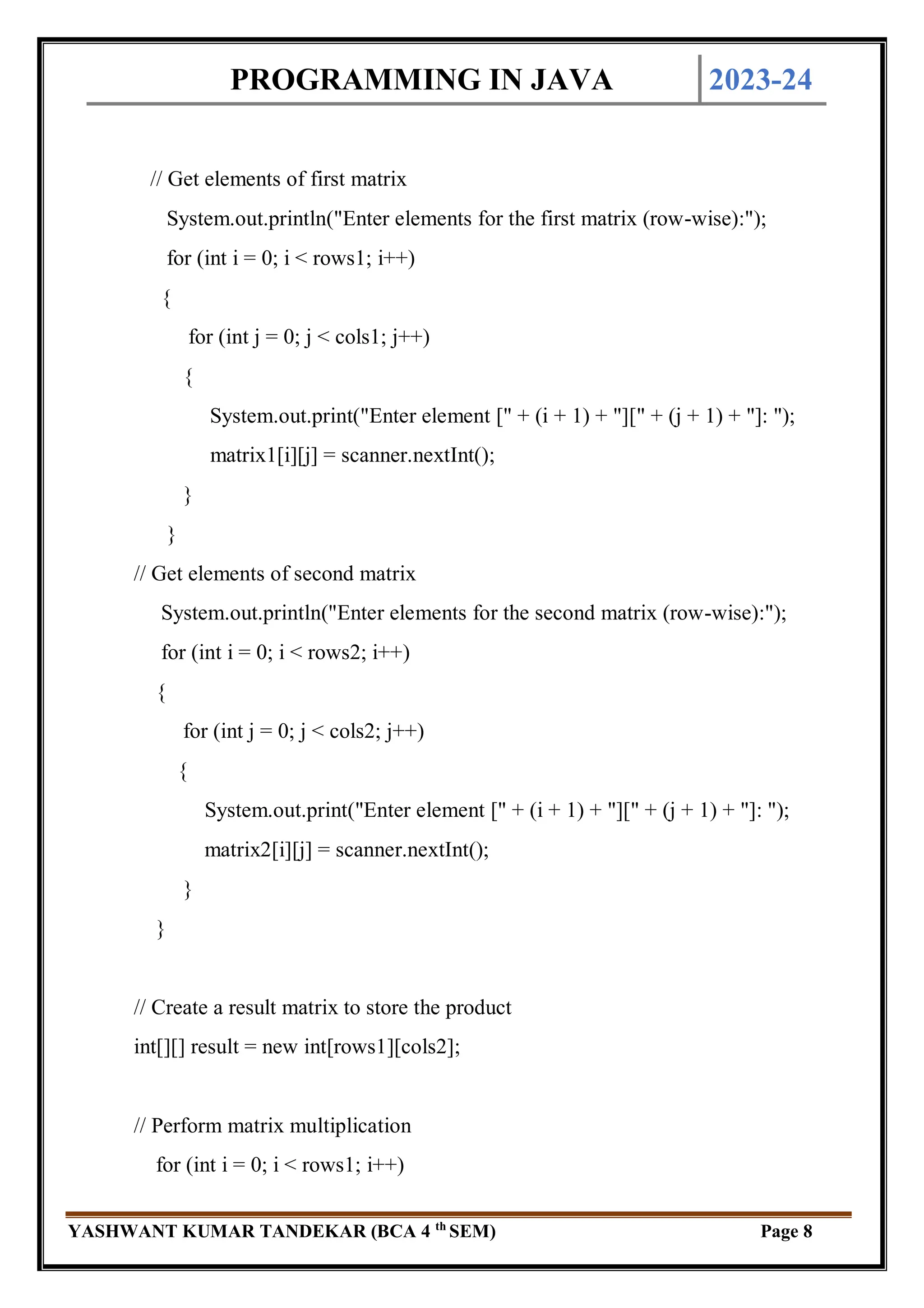 PROGRAMMING IN JAVA 2023-24
YASHWANT KUMAR TANDEKAR (BCA 4 th
SEM) Page 8
// Get elements of first matrix
System.out.println("Enter elements for the first matrix (row-wise):");
for (int i = 0; i < rows1; i++)
{
for (int j = 0; j < cols1; j++)
{
System.out.print("Enter element [" + (i + 1) + "][" + (j + 1) + "]: ");
matrix1[i][j] = scanner.nextInt();
}
}
// Get elements of second matrix
System.out.println("Enter elements for the second matrix (row-wise):");
for (int i = 0; i < rows2; i++)
{
for (int j = 0; j < cols2; j++)
{
System.out.print("Enter element [" + (i + 1) + "][" + (j + 1) + "]: ");
matrix2[i][j] = scanner.nextInt();
}
}
// Create a result matrix to store the product
int[][] result = new int[rows1][cols2];
// Perform matrix multiplication
for (int i = 0; i < rows1; i++)
 