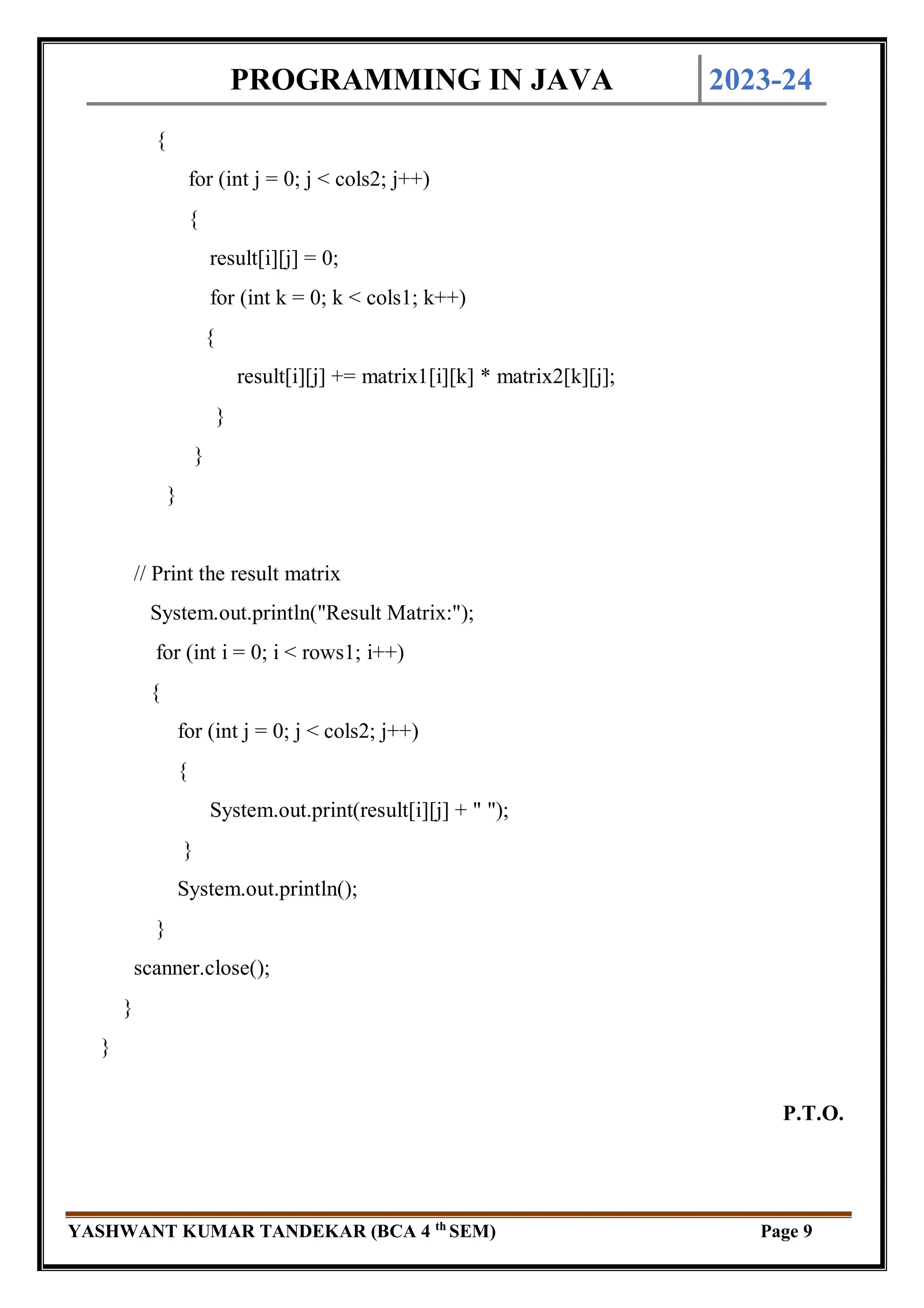 PROGRAMMING IN JAVA 2023-24
YASHWANT KUMAR TANDEKAR (BCA 4 th
SEM) Page 9
{
for (int j = 0; j < cols2; j++)
{
result[i][j] = 0;
for (int k = 0; k < cols1; k++)
{
result[i][j] += matrix1[i][k] * matrix2[k][j];
}
}
}
// Print the result matrix
System.out.println("Result Matrix:");
for (int i = 0; i < rows1; i++)
{
for (int j = 0; j < cols2; j++)
{
System.out.print(result[i][j] + " ");
}
System.out.println();
}
scanner.close();
}
}
P.T.O.
 