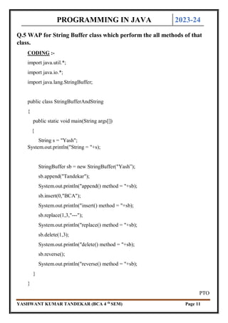 PROGRAMMING IN JAVA 2023-24
YASHWANT KUMAR TANDEKAR (BCA 4 th
SEM) Page 11
Q.5 WAP for String Buffer class which perform the all methods of that
class.
CODING :-
import java.util.*;
import java.io.*;
import java.lang.StringBuffer;
public class StringBufferAndString
{
public static void main(String args[])
{
String s = "Yash";
System.out.println("String = "+s);
StringBuffer sb = new StringBuffer("Yash”);
sb.append("Tandekar");
System.out.println("append() method = "+sb);
sb.insert(0,"BCA");
System.out.println("insert() method = "+sb);
sb.replace(1,3,"---");
System.out.println("replace() method = "+sb);
sb.delete(1,3);
System.out.println("delete() method = "+sb);
sb.reverse();
System.out.println("reverse() method = "+sb);
}
}
PTO
 