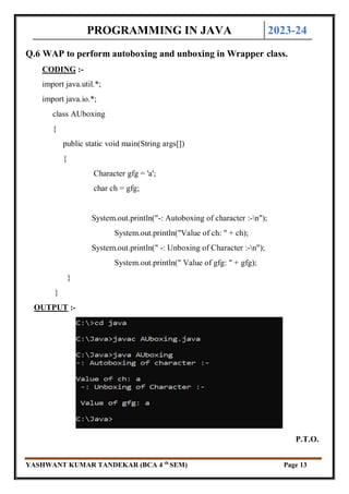 PROGRAMMING IN JAVA 2023-24
YASHWANT KUMAR TANDEKAR (BCA 4 th
SEM) Page 13
Q.6 WAP to perform autoboxing and unboxing in Wrapper class.
CODING :-
import java.util.*;
import java.io.*;
class AUboxing
{
public static void main(String args[])
{
Character gfg = 'a';
char ch = gfg;
System.out.println("-: Autoboxing of character :-n");
System.out.println("Value of ch: " + ch);
System.out.println(" -: Unboxing of Character :-n");
System.out.println(" Value of gfg: " + gfg);
}
}
OUTPUT :-
P.T.O.
 