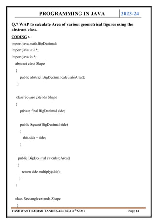 PROGRAMMING IN JAVA 2023-24
YASHWANT KUMAR TANDEKAR (BCA 4 th
SEM) Page 14
Q.7 WAP to calculate Area of various geometrical figures using the
abstract class.
CODING :-
import java.math.BigDecimal;
import java.util.*;
import java.io.*;
abstract class Shape
{
public abstract BigDecimal calculateArea();
}
class Square extends Shape
{
private final BigDecimal side;
public Square(BigDecimal side)
{
this.side = side;
}
public BigDecimal calculateArea()
{
return side.multiply(side);
}
}
class Rectangle extends Shape
{
 