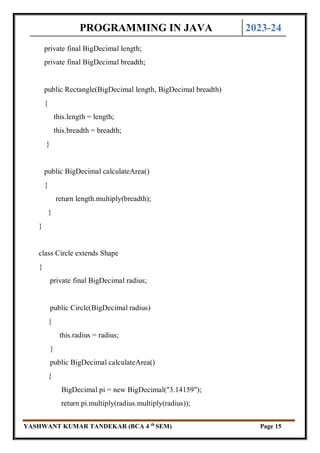 PROGRAMMING IN JAVA 2023-24
YASHWANT KUMAR TANDEKAR (BCA 4 th
SEM) Page 15
private final BigDecimal length;
private final BigDecimal breadth;
public Rectangle(BigDecimal length, BigDecimal breadth)
{
this.length = length;
this.breadth = breadth;
}
public BigDecimal calculateArea()
{
return length.multiply(breadth);
}
}
class Circle extends Shape
{
private final BigDecimal radius;
public Circle(BigDecimal radius)
{
this.radius = radius;
}
public BigDecimal calculateArea()
{
BigDecimal pi = new BigDecimal("3.14159");
return pi.multiply(radius.multiply(radius));
 