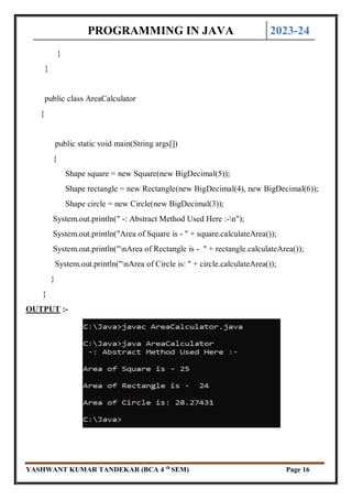 PROGRAMMING IN JAVA 2023-24
YASHWANT KUMAR TANDEKAR (BCA 4 th
SEM) Page 16
}
}
public class AreaCalculator
{
public static void main(String args[])
{
Shape square = new Square(new BigDecimal(5));
Shape rectangle = new Rectangle(new BigDecimal(4), new BigDecimal(6));
Shape circle = new Circle(new BigDecimal(3));
System.out.println(" -: Abstract Method Used Here :-n");
System.out.println("Area of Square is - " + square.calculateArea());
System.out.println("nArea of Rectangle is - " + rectangle.calculateArea());
System.out.println("nArea of Circle is: " + circle.calculateArea());
}
}
OUTPUT :-
 