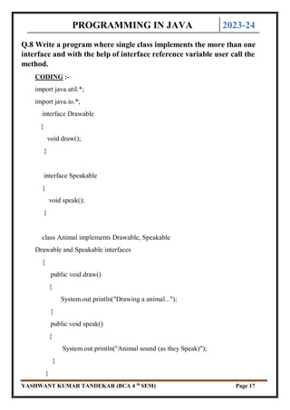 PROGRAMMING IN JAVA 2023-24
YASHWANT KUMAR TANDEKAR (BCA 4 th
SEM) Page 17
Q.8 Write a program where single class implements the more than one
interface and with the help of interface reference variable user call the
method.
CODING :-
import java.util.*;
import java.io.*;
interface Drawable
{
void draw();
}
interface Speakable
{
void speak();
}
class Animal implements Drawable, Speakable
Drawable and Speakable interfaces
{
public void draw()
{
System.out.println("Drawing a animal...");
}
public void speak()
{
System.out.println("Animal sound (as they Speak)");
}
}
 
