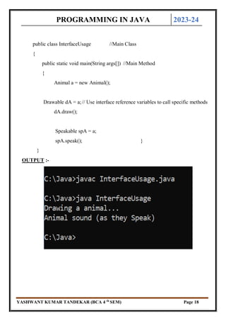 PROGRAMMING IN JAVA 2023-24
YASHWANT KUMAR TANDEKAR (BCA 4 th
SEM) Page 18
public class InterfaceUsage //Main Class
{
public static void main(String args[]) //Main Method
{
Animal a = new Animal();
Drawable dA = a;// Use interface reference variables to call specific methods
dA.draw();
Speakable spA = a;
spA.speak(); }
}
OUTPUT :-
 